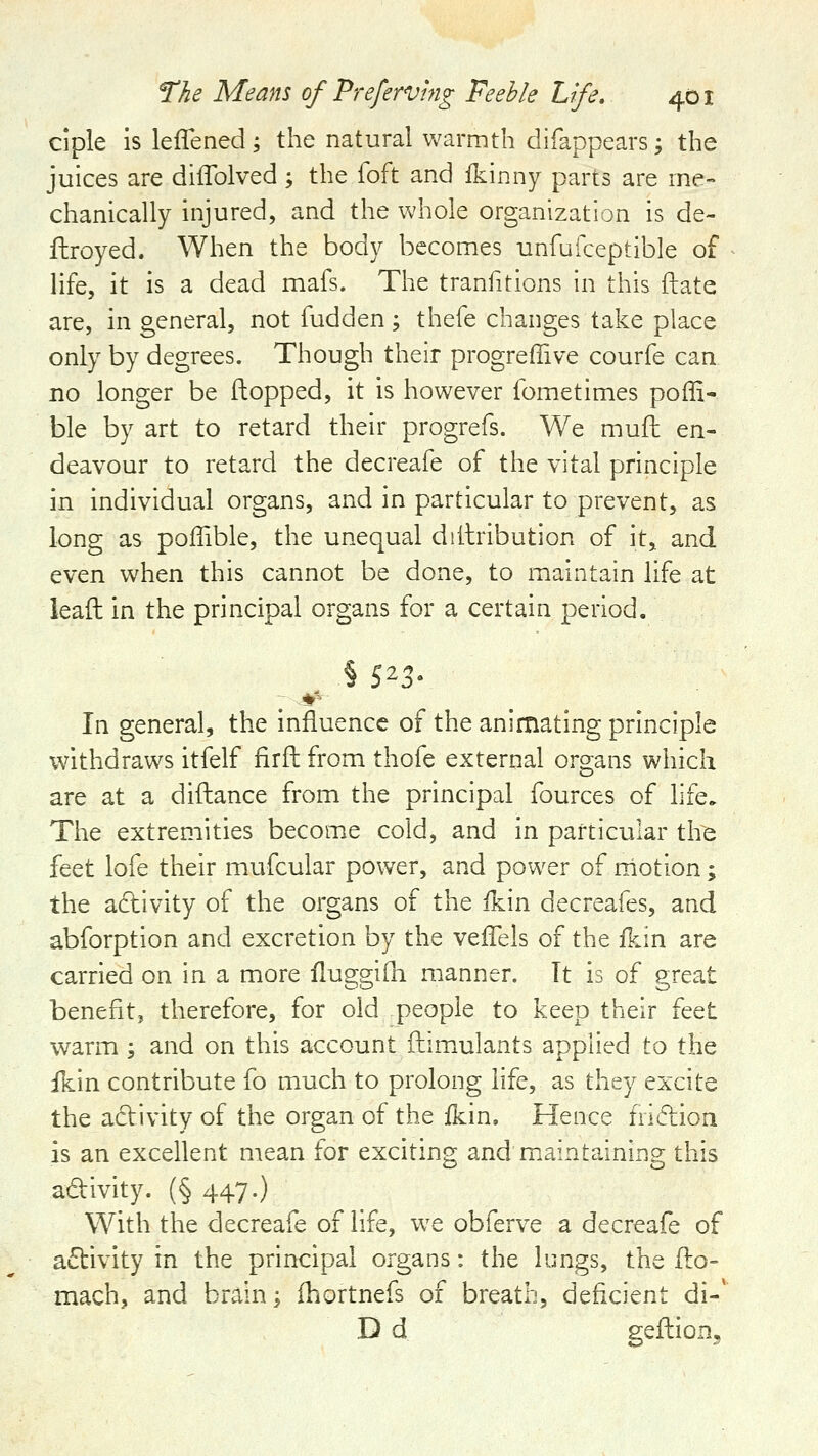 ciple islefTened; the natural warmth difappears; the juices are diffolved; the foft and Ikinny parts are me- chanically injured, and the whole organization is de- ftroyed. When the body becomes unfufceptlble of life, it is a dead mafs. The tranfitions In this ftate are, in general, not fudden; thefe changes take place only by degrees. Though their progreffive courfe can no longer be flopped, it is however fometimes poffi- ble by art to retard their progrefs. We mufh en- deavour to retard the decreafe of the vital principle in individual organs, and in particular to prevent, as long as polTible, the unequal dilbibution of it, and even when this cannot be done, to maintain life at lead in the principal organs for a certain period. In general, the influence of the animating principle withdraws itfelf firft from thofe external organs which are at a diftance from the principal fources of life. The extremities become cold, and in particular the feet lofe their mufcular power, and power of niotion; the adlvity of the organs of the f^in decreafes, and abforption and excretion by the veffels of the Ikin are carried on in a more flugglfli manner. Tt is of great benefit, therefore, for old people to keep their feet warm -, and on this account ftlmulants applied to the fkin contribute fo much to prolong life, as they excite the adivity of the organ of the fkin. Hence fiidion is an excellent mean for exciting and maintaining this adlvity. (§ 447.) With the decreafe of life, w^e obferve a decreafe of activity in the principal organs: the lungs, the Ilo- mach, and brain; fhortnefs of breath, deficient di-' D d geftioDj
