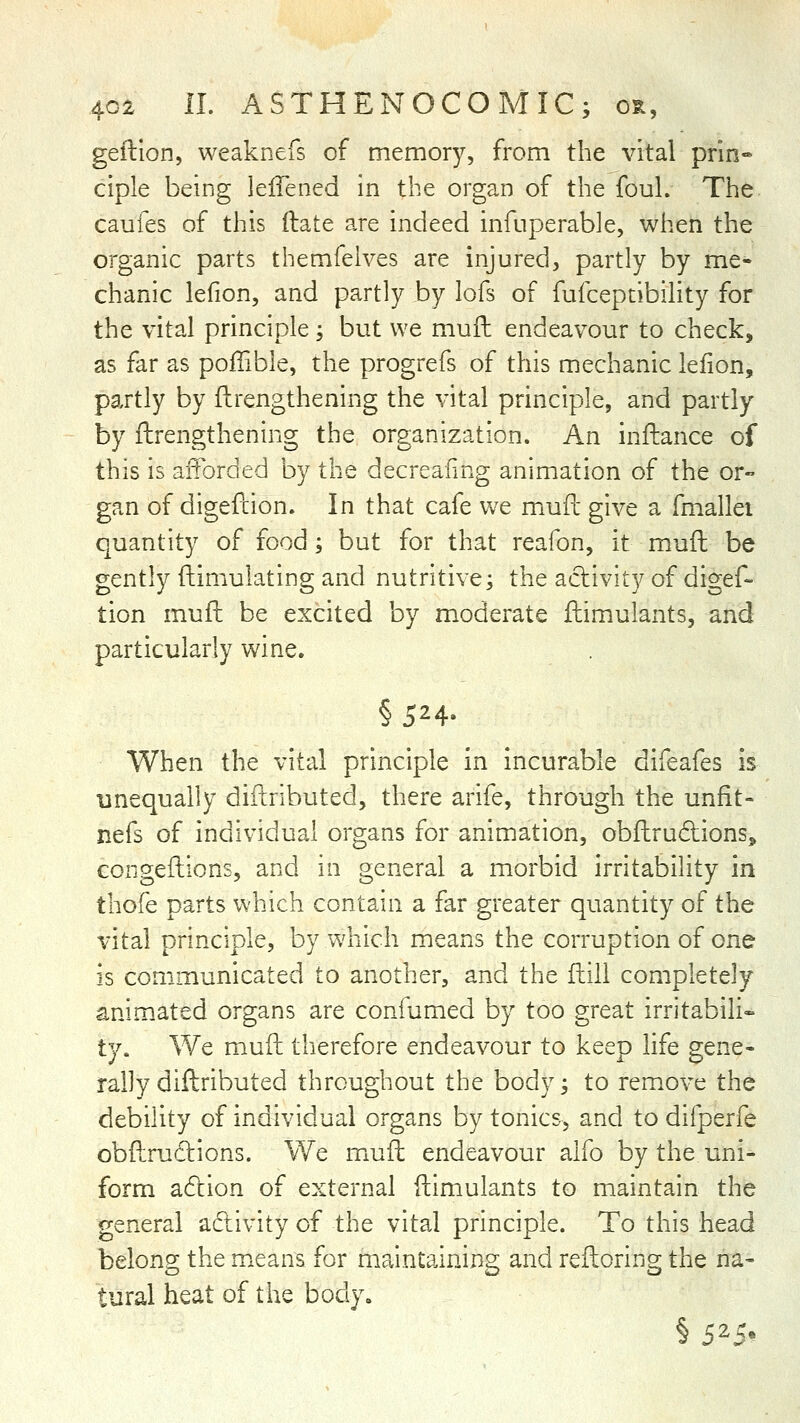 geillon, weaknefs of memory, from the vital prin- ciple being lelTened in the organ of the foul. The caufes of this (late are indeed infuperable, when the organic parts themfelves are injured, partly by me- chanic lefion, and partly by lofs of fufceptibility for the vital principle; but we mufl endeavour to check, as far as poffible, the progrefs of this mechanic lefion, partly by ftrengthening the vital principle, and partly by ftrengthening the organization. An inftance of this is afforded by the decreafing animation of the or- gan of digefcion. In that cafe we mufl: give a fmallei quantity of food; but for that reafon, it mufl be gently fliimulating and nutritive; the activity of digef- tion mufi: be excited by moderate ftimulants, and particularly wine. §524- When the vital principle in incurable difeafes is unequally diftributed, there arife, through the unfit- nefs of individual organs for animation, obftrudions, congeftions, and in general a morbid irritability in thofe parts which contain a far greater quantity of the vital principle, by which means the corruption of one is communicated to another, and the ilill completely animated organs are confumed by too great irritabiH- ty. We m.uft therefore endeavour to keep life gene- rally diftributed throughout the body; to remove the debility of individual organs by tonics, and to difperfe obfLrudlions. We muft endeavour alfo by the uni- form a6lion of external ftimulants to maintain the general adivity of the vital principle. To this head belong the means for maintaining and reftoring the na- tural heat of the body.