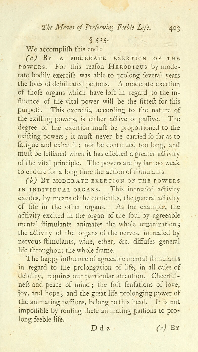 We accompllfh this end : (a) By A MODERATE EXERTION OF TH^ POWERS. For this reaioii Herodicus by mode- rate bodily exercife was able to prolong feveral years the lives of debilitated perfons. A moderate exertion of thofe organs which have loft in regard to the in- fluence of the vital power will be the fit tell for this purpofe. This exercife, according to the nature of the exifliing powers, is either adive or paflive. The degree of the exertion mufh be proportioned to the exifting powers \ it mufh never be carried fo far as to fatigue and exhaufh; nor be continued too long, and muffc be leiTened when it has efFeded a greater activity of the vital principle. The powers are by far too weak to endure for a long time the adlion of ftimulants. (b) By MODERATE EXERTION OF THE POWERS IN INDIVIDUAL ORGANS. This increafed adilvity excites, by means of the confenfus, the general adlivity of life in the other organs. As for example, the adivity excited in the organ of the foul by agreeable mental ftimulants anim.ates the whole organization 5 the adlivity of the organs of the nerves, increafed by nervous ftimulants, wine, ether, &;c. difFufes general life throughout the whole frame. The happy influence of agreeable mental ftim_ulants in regard to the prolongation of life, in all cafes of debihty, requires cur particular attention. Cheerful- nefs and peace of mind; the {oit fenfations of lovej joy, and hope; and the great life-prolonging power of the animating paflions, belong to this head* It is not impoffible by roufing thefe animating paiiions to pro- long feeble life. D d 2 (c) By