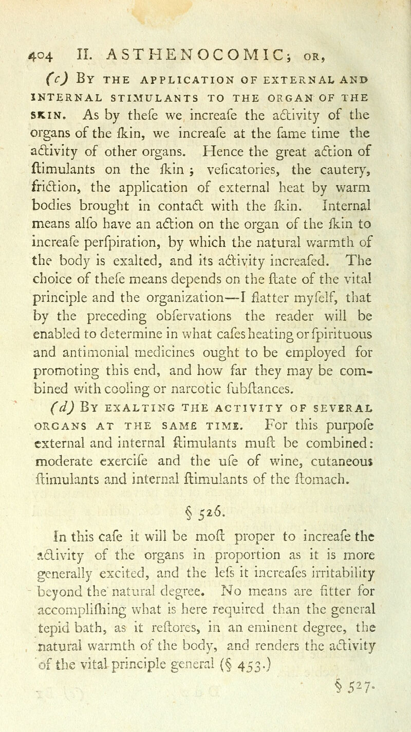 (c) By THE APPLICATION OF EXTERNAL ANI> INTERNAL STIMULANTS TO THE ORGAN OF THE SKIN. As by thefe we increafe the adtivity of the organs of the ikin, we increafe at the fame time the adivity of other organs. Hence the great adcion of ftimulants on the ikin ; veficatorics, the cautery, fridlion, the application of external heat by warm bodies brought in contadt with the ikin. Internal means alfo have an adion on the organ of the ikin to increafe perfpiration, by which the natural v/armth of the body is exalted, and its adivity increafed. The choice of thefe means depends on the fhate of the vital principle and the organization—I flatter myfelf, that by the preceding obfervations the reader will be enabled to determine in what cafes heating or fpirituous and antimonial medicines ought to be employed for promoting this end, and how far they may be com^ bined with cooHng or narcotic fubftances. (d) By EXALTING THE ACTIVITY OF SEVERAL ORGANS AT THE SAME TIME. For this purpofc external and internal ftimulants mufc be combined : moderate cxercife and the ufe of wine, cutaneous ftimulants and internal ftimulants of the ftomach. in this cafe it will be moft proper to increafe the adivity of the organs in proportion as it is more generally excited, and the lefs it increafes irritability - beyond the* natural degree. No means are fitter for accomplifhing what is here required than the general tepid bath, as it refLores, in an eminent degree, the natural warmth of the body, and renders the adivity of the vital principle general {§ 453.) §527^