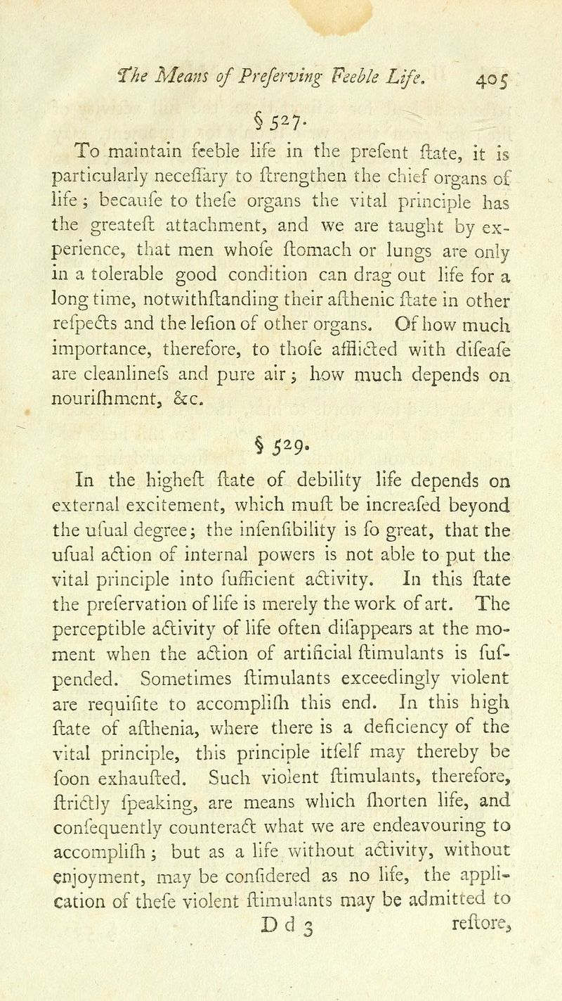 §527- To maintain feeble life in the prefent ilate, it is particularly neceiTary to ftrengthen the chief organs of life ; becaufe to thefe organs the vital principle has the greatefc attachment, and we are taught by ex- perience, that men whofe flomach or lungs are only in a tolerable good condition can drag out life for a long time, notwithftanding their afthenic flate in other refpedls and the lelion of other organs. Of how much importance, therefore, to thofe afflided with difeafe are cleanlinefs and pure air 5 how much depends on nourifhmcnt, &c. § S^9^ In the highefh flate of debility life depends on external excitement, which mufh be increafed beyond the ufual degree; the infenfibiiity is fo great, that the ufual adion of internal powers is not able to put the vital principle into fufficient adivity. In this flate the prefervation of life is merely the work of art. The perceptible adivity of life often difappears at the mo- ment when the adion of artificial ftimulants is fuf- pended. Sometimes flimulants exceedingly violent are requifite to accomplifli this end. In. this high fhate of afthenia, where there is a deficiency of the vital principle, this principle itfelf may thereby be foon exhaufted. Such violent ftimulants, therefore, ftridly fpeaking, are means which fliorten life, and confequently counterad what we are endeavouring to accom.plifh; but as a life without adivity, without enjoyment, may be confidered as no life, the appli- cation of thefe violent ftimulants may be admitted to D d 3 reftore^
