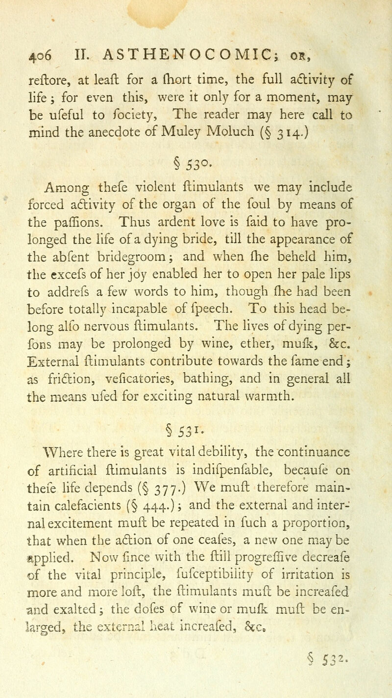 reftore, at leaf!: for a fliort time, the full adivity of life; for even this, were it only for a moment, may be ufeful to fociety, The reader may here call to mind the anecdote of Muley Moluch (§ 314,) Among thefe violent ftimulants we may include forced adivity of the organ of the foul by means of the paffions. Thus ardent love is faid to have pro- longed the life of a dying bride, till the appearance of the abfent bridegroom; and when fhe beheld him, the excefs of her joy enabled her to open her pale lips to addrefs a few words to him, though fhe had been before totally incapable of fpeech. To this head be- long alfo nervous flimulants. The lives of dying per- fons may be prolonged by wine, ether, muik, &c. External ftimulants contribute towards the fame end; as fridion, veficatories, bathing, and in general all the means ufed for exciting natural warmth. Where there is great vital debility, the continuance of artificial flimiulants is indifpenfable, becaufe on thefe life depends (§ 377.) We muft therefore main- tain calefacients (§ 444.); and the external and inter- nal excitement mufh be repeated in fuch a proportion, that when the adion of one ceafes, a new one may be applied. Now fince with the ftili progreliive decreafe of the vital principle, fufceptibiiity of irritation is more and more loft, the ftimulants muft be increafed and exalted; the dofes of wine or muik muft be en« largedj the external heat increafed, &c, § 532-