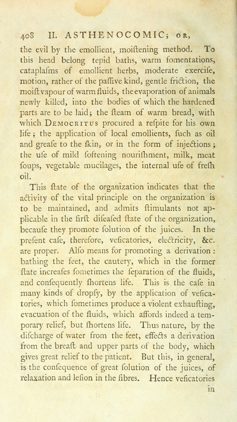 the evil by the emollient, moiftening method. To this head belong tepid baths, warm fomentations, cataplafms of emollient herbs, moderate exercife, motion, rather of the paffive kind, gentle friclion, the moifhvapour of warm fluids, the evaporation of animals newly killed, into the bodies of which the hardened parts are to be laid; the fteam of warm bread, with which Democritus procured a refpite for his own life; the application of local emollients, fuch as oil and greafe to the fkin, or in the form of injedtions; the uie of mild foftening nourifhment, milk, meat foups, vegetable mucilages, the internal ufe of frefli oil. This fliate of the organization indicates that the adlivity of the vital principle on the organization is to be maintained, and admits ftimulants not ap- plicable in the firfl: difeafed ftate of the organization, becaufe they promote folution of the juices. In the prefent cafe, therefore, veficatories, electricity, &c. are proper. Alfo means for promoting a derivation : bathing the feet, the cautery, which in the former flate increafes fometimes the feparation of the fluids, and confequently fhortens life. This is the cafe in many kinds of dropfy, by the application of vefica- tories, which fometimes produce a violent exhaufting, evacuation of the fluids, which aftbrds indeed a tem- porary relief, but fhortens hfe. Thus nature, by the difcharge of water from the feet, eifeds a derivation from the breaft and upper parts of the body, which gives great relief to the patient. But this, in general, is the confequence of great folution of the juices, of relaxation and lefion in the fibres. Hence veficatories in