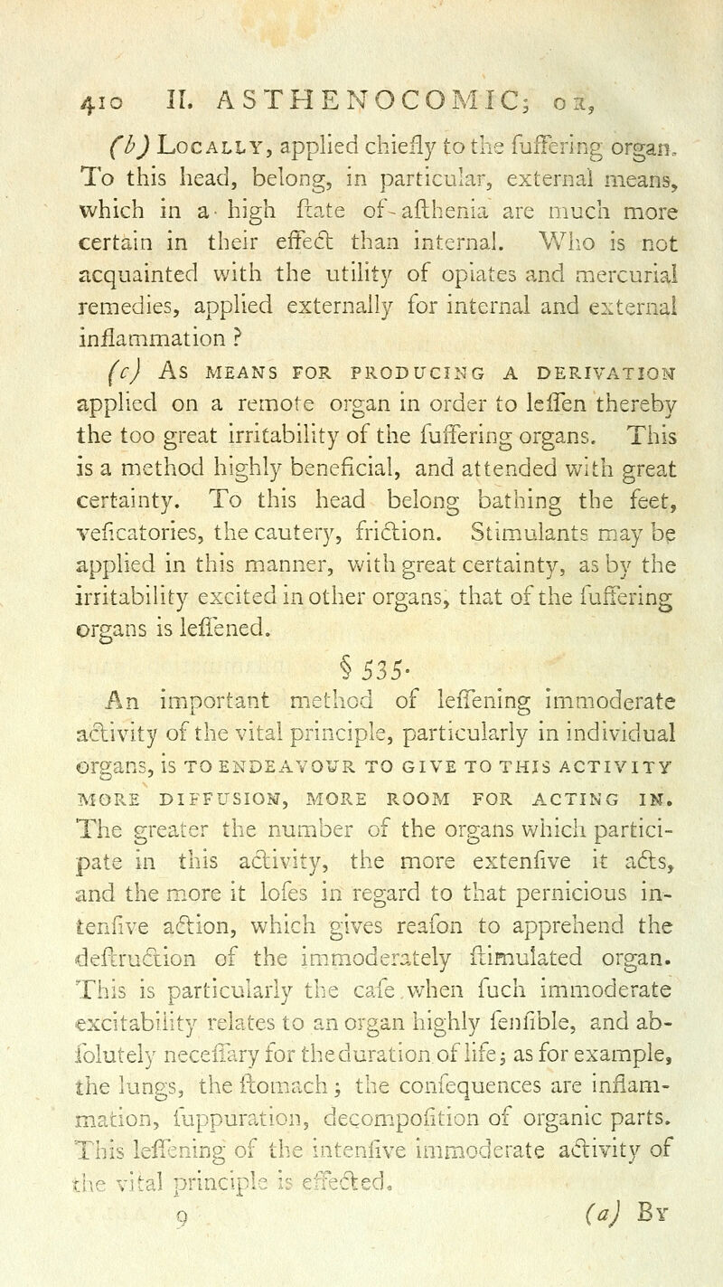 4IO IL AS THE NO CO MIC; on, (b) Locally, applied chiefly to the fuffering organ. To this head, belong, in particular, external means, which in a- high fiate of-afthenia are much more certain in their effed than internah Who is not acquainted with the utilit}^ of opiates and mercurial remedies, applied externally for internal and external inflammation ? (c) As MEANS FOR PRODUCIl-JG A DERIVATION applied on a remote organ in order io IciTen thereby the too great irritability of the fuffering organs. This is a method highly beneficial, and attended with great certainty. To this head belong bathing the {ttt^ veficatories, the cautery, fridlion. Stimulants maybe applied in this m.anner, with great certainty, as by the irritability excited in other organs, that of the fuffering organs is leliened. An important method of leiTening immoderate a^ftivity of the vital principle, particularly in individual organs, is to endeavour to give to this activity MORE DIFFUSIOM, MORE ROOP.I FOR A. C TING IN. The greater the number of the organs which partici- pate in this activity, the more extenfive it ads, and the m.ore it lofes in regard to that pernicious in- lenfive adlion, which gives reafon to apprehend the deferudiion of the immoderately fiimulated organ. This is particularly the cafe v/hen fuch immoderate excitabihty relates to an organ highly fejiiible, and ab- folutely neceiiary for theduration of life^ as for example, the lungs, the fbomach; the confequences are inflam- mation, fuppuration, decompoiition of organic parts. This leffsning of the inteniive immoderate adivity of rl;^ vi'r^l principl' '■ '^' '^^'fledo