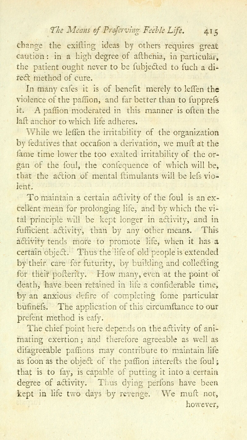 change the exiiling ideas by others requires great caution : in a high degree of afthenia, in particular, the patient ought never to be fubjedled to fuch a di- rect method of cure. In many cafes it is of benefit merely to lefTen the violence of the pafiion, and far better than to fupprefs it. A pafiion moderated in this manner is often the laft anchor to Vv^hich life adheres. While we lelTen the irritability of the organization by fedatives that occafion a derivation, we mud at the fame time lower the too exalted irritability of the or- gan of the foul, the confequence of which will be, that the action of mental ftimulants will be lefs vio- lent- To maintain a certain aftivity of the foul is an ex- cellent mean for prolonging life, and by which the vi- tal principle 'will be kept longer in adlivity, and in fufficient adtivity, than by any other means. This adivity tends m.ore to promote life, when it has a certain object. Thus the life of old people is extended by-their care for futurity, by building and collecting for their poilerity. How many, even at the point of death, bave been retained in life a confiderable time, by an anxious defire of completing fome particular bufinefs. The application of this circumitance to our prefent m.ethod is eafy. The chief point here depends on the activity of ani- mating exertion; and therefore agreeable as well as difagreeable pafiions may contribute to m.aintain life as foon as the obje6t of the paffion interefts the foul; that is to fay^ is capable of putting it into a certain degree of activity. Thus dying perfons have been kept in life two days by revenge. We muft not, however^