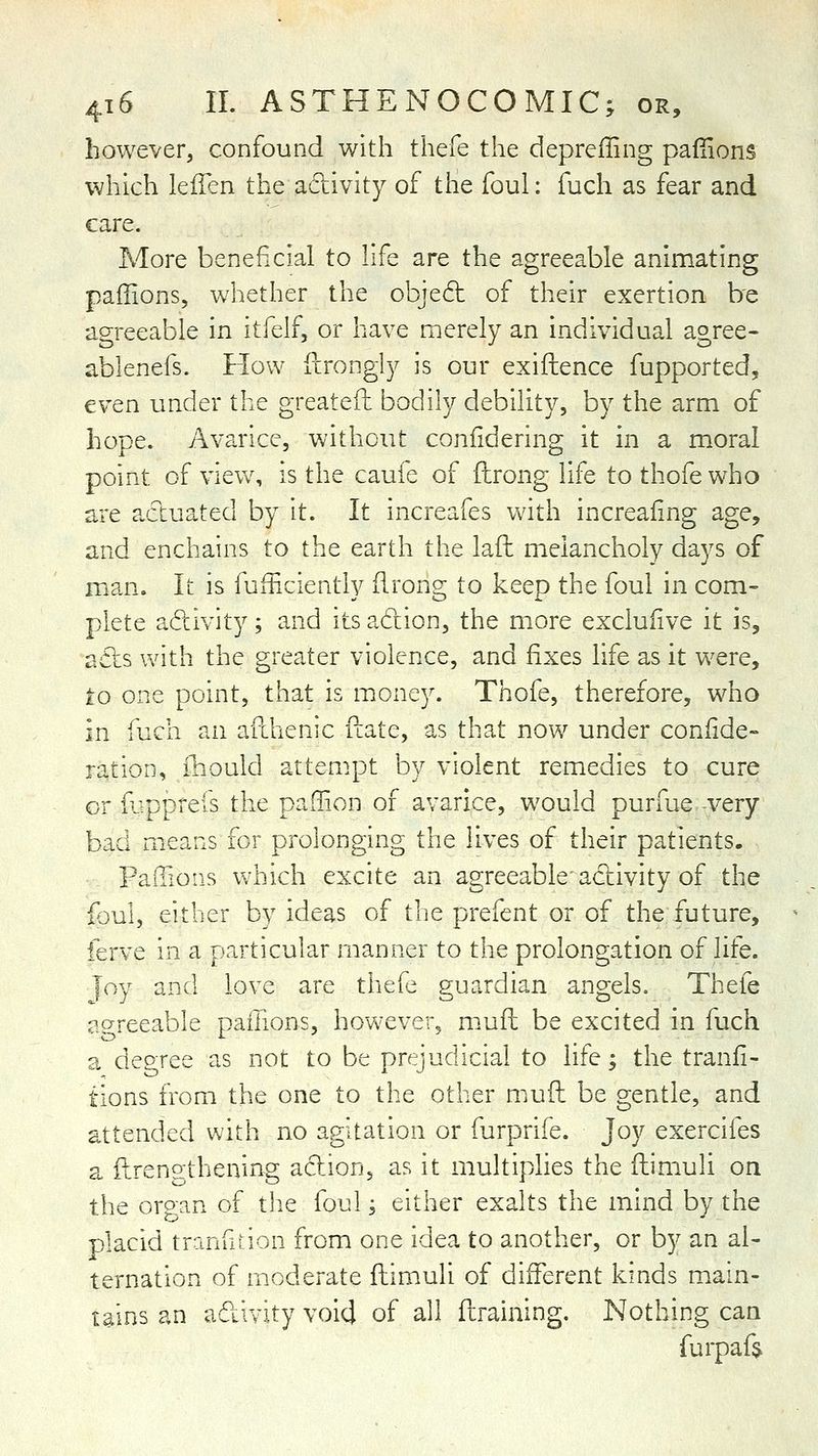 however^ confound with thefe the depreiling pafiions which leiTen the adivity of the foul: fuch as fear and care. More beneficial to life are the agreeable animating paffions, whether the object of their exertion be agreeable in itfelf, or have merely an individual agree- ablenefs. How fcrongly is our exifhence fupported, even under the greatefh bodily debility, by the arm of hope. Avarice, without confidering it in a moral point of view, is the caufe of ilrong life to thofe who are actuated by it. It increafes with increafing age, and enchains to the earth the lafh melancholy days of man. It is fufficiently flrong to keep the foul in com- plete adivity; and its adion, the more excluiive it is, adts with the greater violence, and fixes life as it were, io one point, that is money. Thofe, therefore, who in fuch an afdienic ilate, as that now under coniide- ration, fhould attempt by violent remedies to cure or fjpprefs the paffion of avarice, would purfue very bad means for prolonging the lives of their patients. PaiTions which excite an agreeable'activity of the Ibul, either by ideas of the prefent or of the future, ferve in a particular manner to the prolongation of life. joy and love are thefe guardian angels. Thefe agreeable paffions, however, mufL be excited in fuch a degree as not to be prejudicial to life; the tranii- tions from the one to the other muft be gentle, and attended with no agitation or furprife. Joy exercifes a ilrengthening action, as it multiplies the (limuli on the oroan of the foul; either exalts the mind by the placid tranfition from one idea to another, or by an al- ternation of moderate ftimuli of different kinds main- tains an adivity void of all ilraining. Nothing can furpaft