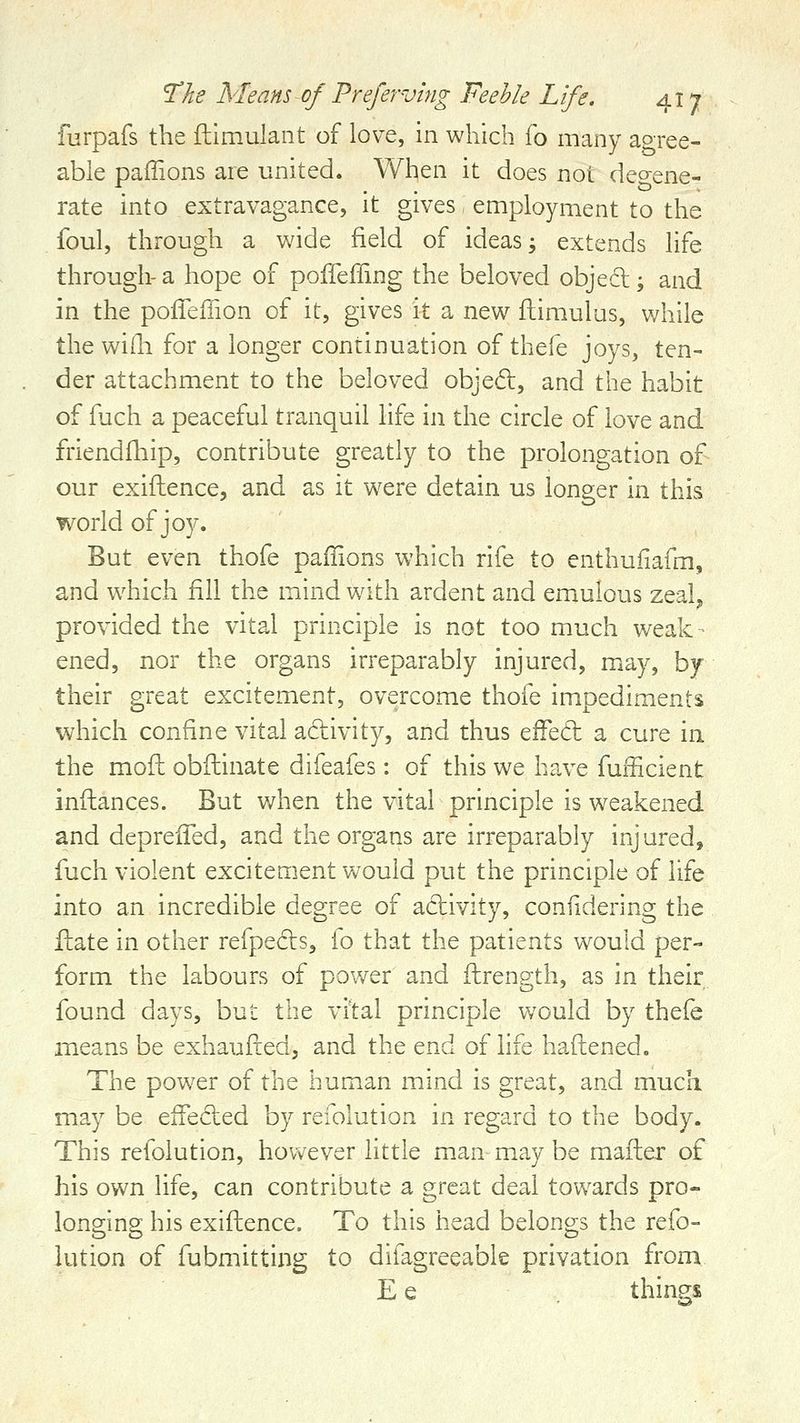 furpafs the ftimulant of love, in which fo many agree- able paffions are united. When it does not degene- rate into extravagance, it gives employment to the foul, through a wide field of ideas; extends life through- a hope of poffeffing the beloved objed; and in the pofleiiion of it, gives it a new fhimulus, v/hile the wifli for a longer continuation of thefe joys, ten- der attachment to the beloved objed, and the habit of fijch a peaceful tranquil life in the circle of love and friendfhip, contribute greatly to the prolongation of our exiftence, and as it were detain us longer in this world of joy. But even thofe paffions which rife to enthufiafm, and which fill the mind with ardent and emulous zeal^ provided the vital principle is not too much weak - ened, nor the organs irreparably injured, may, by their great excitement, overcome thofe impediments which confine vital adivity, and thus effed a cure in the mofl; obfliinate difeafes: of this we have fufficient infliances. But v/hen the vital principle is weakened and deprelTed, and the organs are irreparably injured, fuch violent excitement v/ouid put the principle of life into an incredible degree of adivity, confidering the fl:ate in other refpeds, fo that the patients would per- form the labours of power and ftrength, as in their found days, but the vital principle would by thefe means be exhaufted, and the end of hfe haftened. The power of the human mind is great, and much may be effeded by refolution in regard to the body. This refolution, however little man may be mafter of his own life, can contribute a great deal towards pro- longing his exiftence. To this head belongs the refo- lution of fubmitting to difagreeable privation from E e things