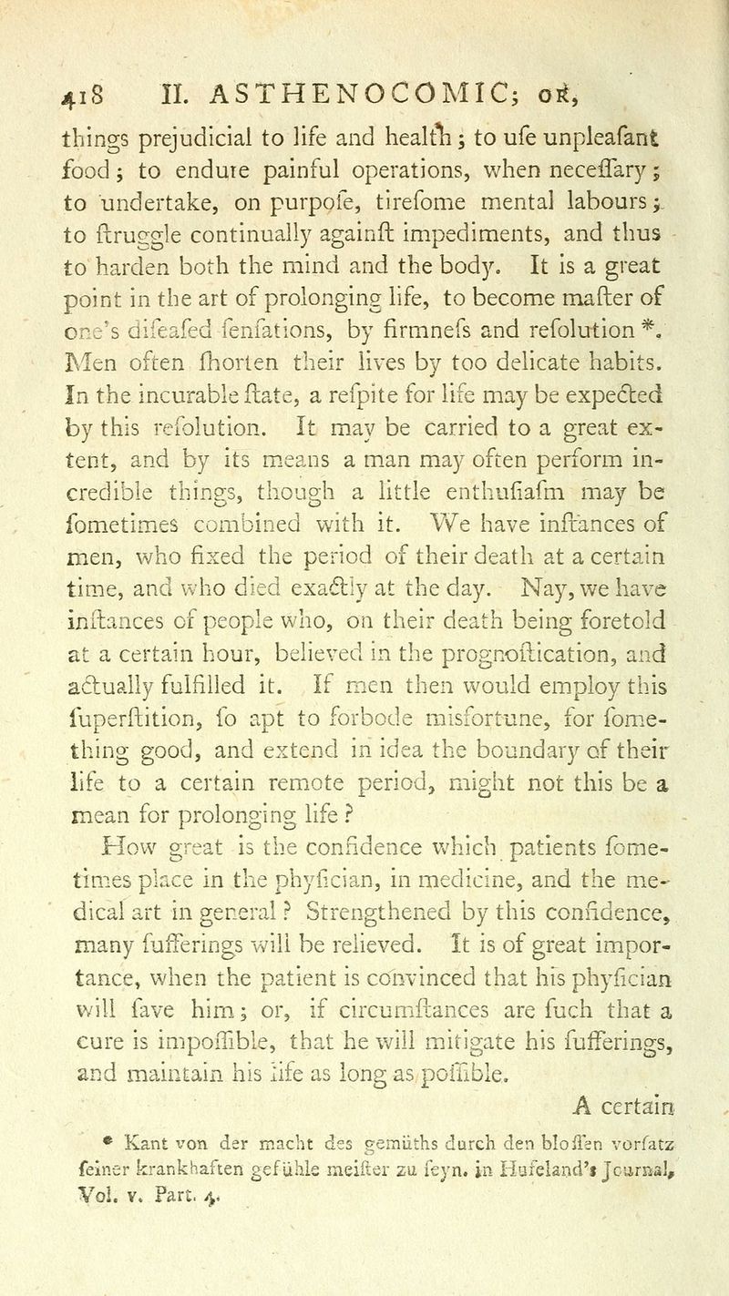 things prejudicial to life and healtli; to ufe unpleafant food; to endure painful operations, when neceffar}/; to undertake, on purpofe, tirefome mental labours;_ to ftruggle continually againft impediments, and thus to harden both the mind and the body. It is a great point in the art of prolonging life, to become mafter of one's difeafed fenfations, by firmnefs and refolution *, Men often fnorlen their lives by too delicate habits. In the incurable fhate, a refpite for life may be expected by this refolution. It may be carried to a great ex- tent, and by its m.eans a man may often penorm in- credible things, though a Httle enthufiafm may be fometimes combined with it. We have infcances of men, who fixed the period of their death at a certain time, and who died exadly at the day. Nay, we have iufhances of people who, on their death being foretold at a certain hour, believed in the prognoftication, and actually fulfilled it. If men then would employ this fuperftition, fo apt to forbode misfortune, for Ibme- thing good, and extend in idea the boundary of their life to a certain remaOte period, might not this be a mean for prolonging life ^ How great is the confidence Vv4iich patients fome- times place in the phyiician, in medicine, and the mxe- dical art in general ? Strengthened by this confidence, many fuiFerings will be relieved. It is of great impor- tance, when the patient is convinced that his phyfician v/ill fave him; or, if circumftances are fuch that a cure is impoilible, that he v/ill mitigate his fulferings, and maintain his life as long as poilible. A certain • Kant ^'on der macht des geraiiths durch den bloilen vorfatz feiner krankhaften gef uhle meiiter zu feyn. in Hufeland't Jcurrisl, Vol, v» Part. 4.