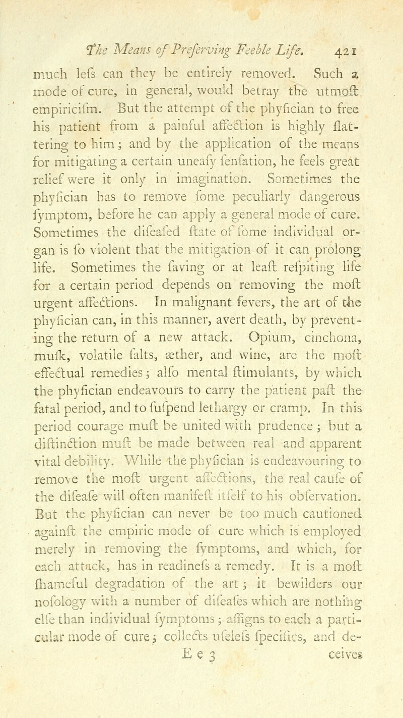 much lefs can they be entirely removed. Such a mode of cure, in general, would betray the utmoil empiriciim. But the attempt of the phyfician to free his patient from a painful afiedion is highly flat- tering to him; and by the application of the means for mitigating a certain uneafy fenfation, he feels great relief were it only in imagination. Sometimes the phyfician has to remove fom.e peculiarly dangerous fymptom, before he can apply a general mode of cure. Sometimes the difeafed ftate of fome individual or- gan is fo violent that the mitigation of it can prolong hfe. Sometimes the faving or at leafh refpiting life fox a certain period depends on removing the mofb urgent afFecf ions. In malignant fevers, the art of the phyfician can, in this m.anner, avert death, by prevent- ing the return of a new attack. Opium, cinchona, mufk, volatile falts, ^ther, and wane, are the mofh effectual remedies; alfo mental flimulants, by which the phyfician endeavours to carry the patient pafl: the fatal period, and to fufpend lethargy or cramip. l^ this period courage mufb be united with prudence ; but a diftinclion muft be made between real and apparent vital debility. While the phyfician is endeavouring to remove the mofh urgent aueftions, the real caufe of the difeafe will often m-anifeft itfelf to his obfervation. But the phyfician can never be too much cautioned againft the empiric mode of cure which is employed merely in removing the fvm.ptoms, and W'hich, for each attack, has in readinefs a remedy. It is a mofh fnameful degradation of the art; it bewilders our nofology with a number of difeafes which are nothing elfe than individual fymptoms; afngns to each a parti- cular mode of cure; collects ufeiefs fpecifics, and de- E e ^ ceiveg