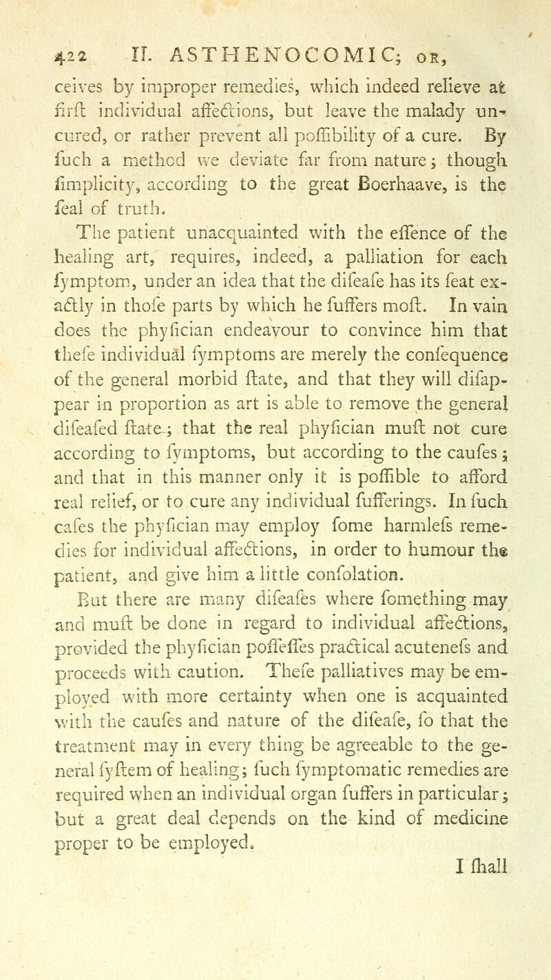 ceives by improper remedies, which indeed relieve at firfl individual atfeclions, but leave the malady un-^ cured, or rather prevent all pofTibility of a cure. By iuch a method we deviate far from nature, though limplicity, according to the great Boerhaave, is the feal of truth. The patient unacquainted Vv^ith the effence of the healing art, requires, indeed, a palliation for each fymptom, under an idea that the difeafe has its feat ex- aftiy in thofe parts by which he fufFers moft. In vain does the phyfician endeavour to convince him that thefe individual fymptoms are merely the confequence of the general morbid flate, and that they will difap- pear in proportion as art is able to remove the general difeafed ftate; that the real phyfician mufb not cure according to fymptoms, but according to the caufes, and that in this manner only it is poflible to alford real relief, or to cure any individual fufferings. In fuch cafes the phyfician may employ fome harmlefs reme- dies for individual afFedions, in order to humour the patient, and give him a little confolation. Rut there are many difeafes where fomething may and mufl be done in regard to individual affediions, provided the phyfician poffeffes pradical acutenefs and proceeds with caution. Thefe palliatives may be em- ployed with m.ore certainty when one is acquainted with the caufes and nature of the difeafe, fo that the treatment may in every thing be agreeable to the ge- neral fyfbem of healing; fuch fymptomatic remedies are required when an individual organ fuffers in particular; but a great deal depends on the kind of medicine proper to be employed, Ilhall