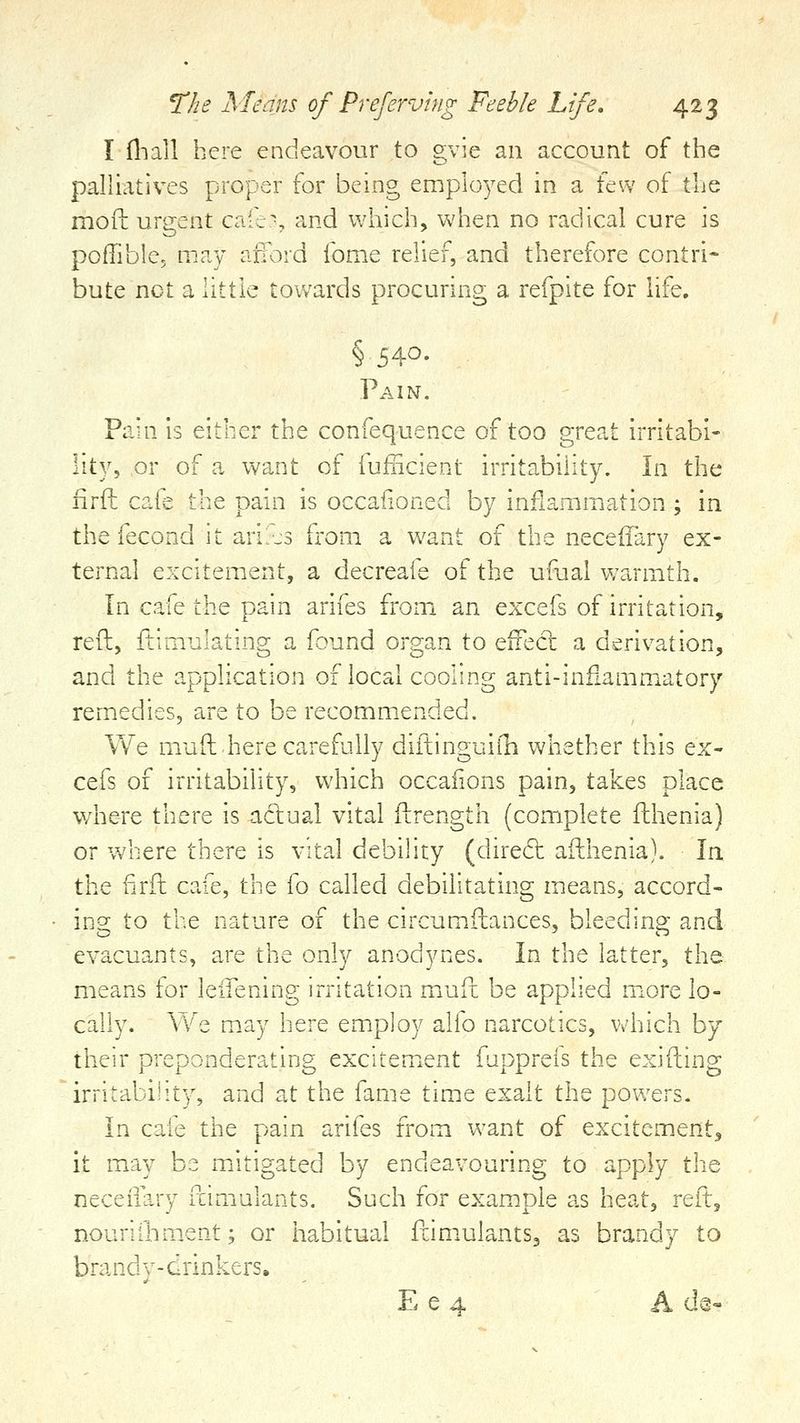Ifliall here endeavour to gvie an account of the palliatives proper for being employed in a few of the mofl: urgent cafe^ and which, when no radical cure is poflible, may afl^:v;d fome relief, and therefore contri- bute net a little towards procuring a refpite for life. §540- Pain, Pain is either the confequence of too great irritabi- lity, or of a want of fufncienu irritability. In the iirft cafe the pain is occafioned by inflammation ; in the fecond it arils from a Vv^ant of the neceifary ex- ternal excitement, a decreafe of the ufual warmth. In cafe the pain arifes from an excefs of irritation, reft, ftimulating a found organ to efTeci: a derivation, and the application of local cooling anti-inflammatory remedies, are to be recomm.ended. We muft here carefully diftinguiih whether this ex- cefs of irritability, which occaiions pain, takes place where there is actual vital ftrength (complete fthenia) or where there is vital debihty (dire6t afthenia). In the firft cafe, the fo called debilitating means, accord- ing to the nature of the circumftances, bleeding and evacuants, are the only anodynes. In the latter, the means for leifening irritation mauft be applied m^ore lo- cally. We m.ay here employ alio narcotics, which by their preponderating excitement fupprefs the exifting irritability, and at the fame time exalt the powers. In cafe the pain arifes from want of excitement, it may be miitigated by endeavouring to apply the neceilary fcimulants. Such for example as heat, reft, nouriiliment; or habitual ftimulantSj as brandy to brandy-drinkers. E e 4 A d^