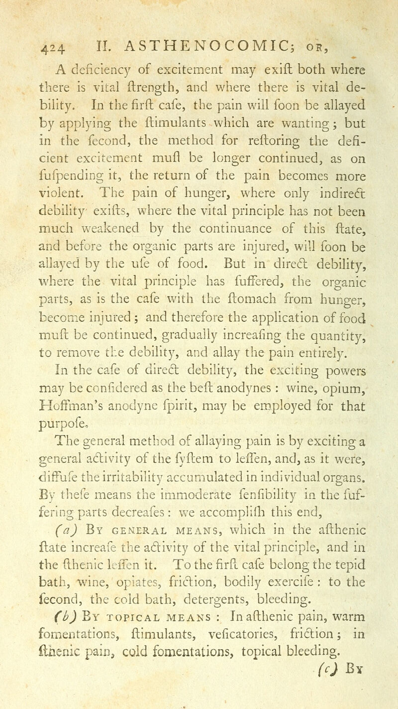 A deficiency of excitement may exifl both where there is vital flrength, and where there is vital de- bility. In the firft cafe, the pain will foon be allayed by applying the fhimulants which are wanting; but in the fecond, the method for reftoring the defi- cient excitement mufl be longer continued, as on fufpending it, the return of the pain becomes more violent. The pain of hunger, where only indirect debility exifts, where the vital principle has not been much weakened by the continuance of this fliate, and before the organic parts are injured, will foon be allayed by the ufe of food. But in dired debility, where the vital principle has fuifered, the organic parts, as is the cafe with the ftomach from hunger, become injured; and therefore the application of food mufh be continued, gradually increafing the quantity, to remove the debility, and allay the pain entirely. In the cafe of dired debility, the exciting powers may be confidered as the befl: anodynes : vv^ine, opium, Hoffman's anodyne fpirit, may be employed for that purpofe. The general method of allaying pain is by exciting a general activity of the fyfiem to lelTen, and, as it were, diffufe the irritability accum.ulated in individual organs. By thefe means the immoderate feniibility in the fuf- fering parts decreafes: vve accompliih this end, (a) By general means, which in the afthenic flate increafe the adivity of the vital principle, and in the (Ihenic lelTen it. To the firR cafe belong the tepid bath, wane, opiates, friclion, bodily exercife : to the fecond, the cold bath, detergents, bleeding. (b) By topical means : In afthenic pain, warm fomentations, fhimulants, veiicatories, fridion; in fthenic pain^ cold fomentations, topical bleeding. (c) By