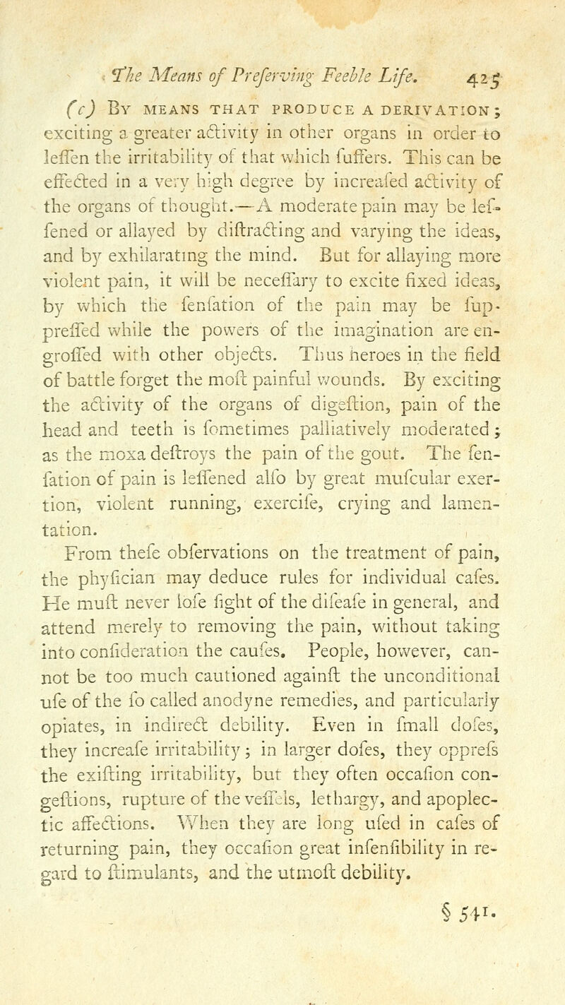 (c) By means that produce a derivation; exciting a greater activity in other organs in order to lefTen the irritability of that which fuffers. This can be efFedled in a very high degree by increafed aftivity of the organs of thought.—A moderate pain may be lef- fened or allayed by diftrading and varying the ideas, and by exhilaratmg the mind. But for allaying more violent pain, it will be neceffary to excite fixed ideas, by which the fenfation of the pain may be fup- preiTed while the powers of the imagination are en- groffed with other cbjedls. Thusneroes in the field of battle forget the moft painful Vv^ounds. By exciting the activity of the organs of digeilion, pain of the head and teeth is fometimes paliiatively moderated ; as the m.oxa deftroys the pain of the gout. The fen- fation of pain is lelTened alfo by great mufcular exer- tion, violent running, exercife, crying and lamen- tation. From thefe obfervations on the treatment of pain, the phyfician may deduce rules for individual cafes. He muft never lofe light of the difeafe in general, and attend merely to removing the pain, without taking into confideration the caufes. People, however, can- not be too much cautioned againfl the unconditional ufe of the fo called anodyne remedies, and particularly opiates, in indired debility. Even in fmall dofes, they increafe irritability; in larger dofes, they opprefs the exifting irritability, but they often occafion con- gefhions, rupture of the veifils, lethargy, and apoplec- tic affections. When they are long ufed in cafes of returning pain, they occafion great infenfibility in re- gard to fiimulants, and the utmofh debility. §541.