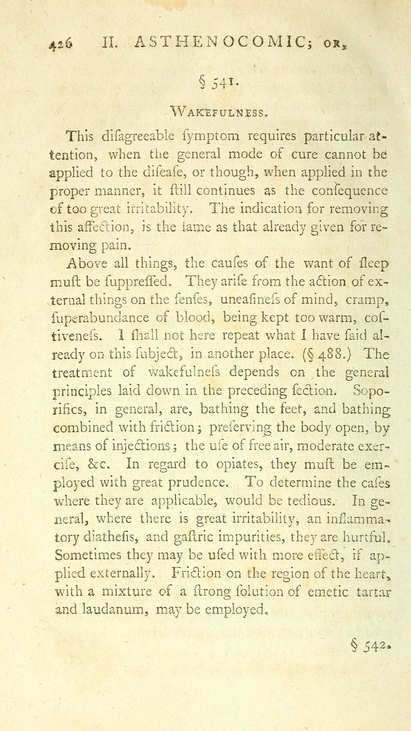 §541- Waktefulnjess, This difagreeable fymptom requires particular at- tention, when the general mode of cure cannot be applied to the difeafe, or though, when applied in the proper manner, it 11111 continues as the confequence of too great irritability. The indication for removing this affeiftion, is the lame as that already given for re- moving pain. i^bove all things, the caufes of the want of ileep mufi be fuppreffed. They arife from the a6tion of ex- ternal things on the fenfes, uneafinefs of mind, cramp, fuperabundance of blood, being kept too warm, cof- tivenefs. I Hiall not here repeat Vv^hat I have faid al- ready on this fubjedt^ in another place. (§488.) The treatment of v/akefulnefs depends on the general ■principles laid down in the preceding fection. Sopo- lilies, in general, are, bathing the f^et^ and bathing combined with fridion; preferving the body open, by means of injections; the ufe of free air, moderate exer- cife, &c. In regard to opiates, they muft be em» ployed with great prudence. To determine the cafes where they are applicable, w'ould be tedious. In ge- neral, where there is great irritability, an inflamma- tory diathefis, and gaflric impurities, they are hurtful. Sometim.es they may be ufed with more elTecl:, if ap- plied externally, Fricrion on the region of the heart,^ with a miixture of a ftrong folution of em.etic tartar and laudanum, may be em„ployed» § 542.