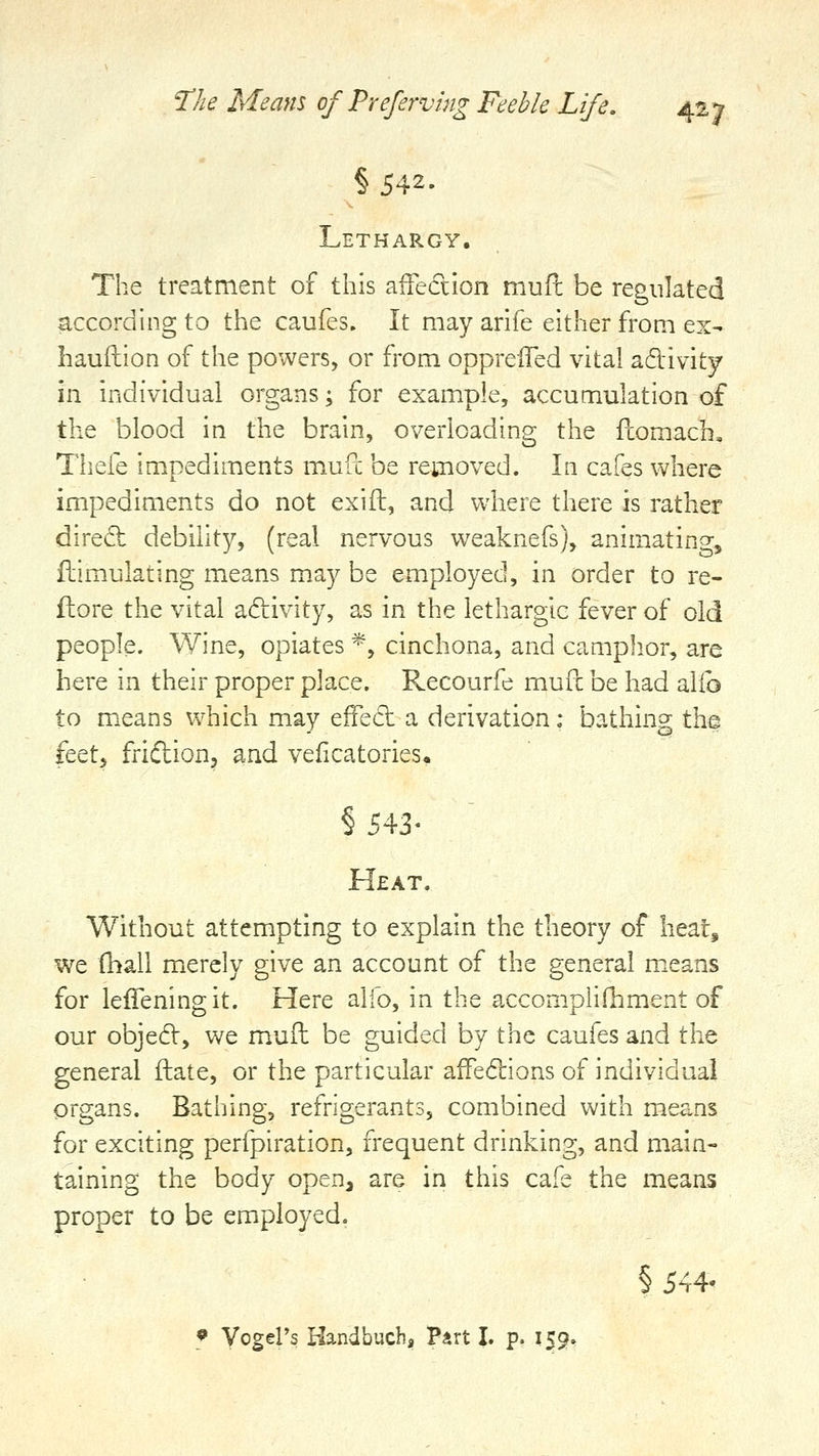 §542- Lethargy. The treatment of this aiFedlon mufl be regulated according to the caufes. It may arife either from ex- hauftion of the powers, or from oppreiTed vital adivity in individual organs; for example, accumulation of the blood in the brain, overloading the fcomach, Thefe impediments mufc be removed. In cafes where impediments do not exift, and where there is rather direct debilit)^ (real nervous weaknefs), animating, Simulating means may be employed, in order to re- flore the vital adivity, as in the lethargic fever of old people. Wine, opiates *, cinchona, and camph.or, are here in their proper place. Recourfe mufc be had alio to means which may effed a derivation: bathing the feetj friftion, and veficatories, § 543- Heat. Without attempting to explain the theory of heat, we fhall merely give an account of the general m.eans for leffening it. Here alio, in the accomplifliment of our objedV, we muft be guided by the caufes and the general ftate, or the particular affedions of individual organs. Bathing, refrigerants, combined with means for exciting perfpiration, frequent drinking, and main- taining the body open, are in this cafe the means proper to be employed. § 544'