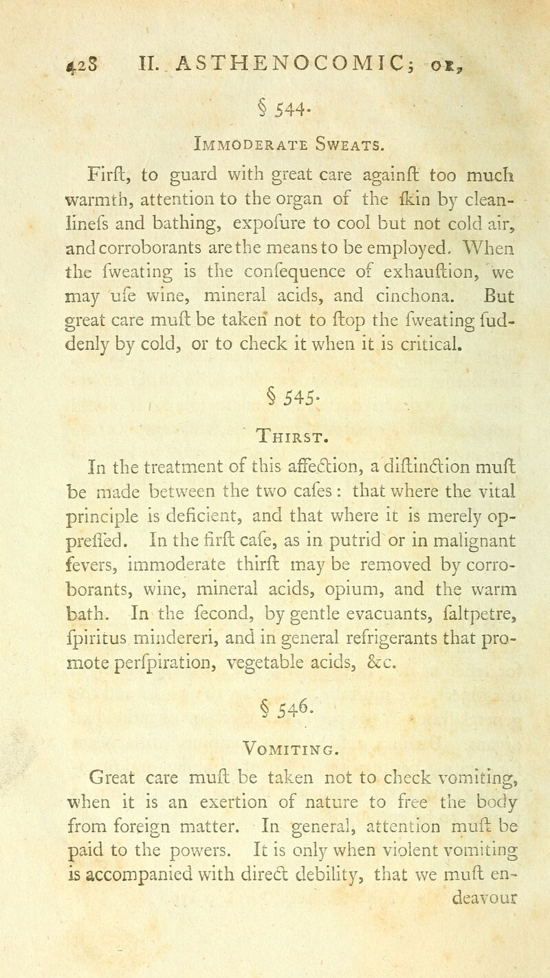 § 544- Immoderate Sweats. Firft, to guard with great care againft too much warmth, attention to the organ of the ikin by clean- linefs and bathing, expofure to cool but not cold air^ and corroborants are the means to be employed. When the fweating is the confequence of exhauftion, 'we may ufe wine, mineral acids, and cinchona. But great care mufh be taken not to ftop the fweating fud- denly by cold, or to check it when it is critical. §545- Thirst. In the treatment of this affedion, a difhindion muft: be made between the two cafes: that where the vital principle is deficient, and that where it is merely op- prelied. In the iirfl: cafe, as in putrid or in malignant fevers, im^moderate thirfl m.ay be removed by corro- borants, wine, mineral acids, opium, and the warm bath. In the fecond, by gentle evacuants, faltpetre, fpiritus mindereri, and in general refrigerants that pro- mote perfpiration, vegetable acids, &c. §546. Vomiting. Great care muft be taken not to check vomiting, when it is an exertion of nature to free the body from foreign matter. In general, attention mufk be paid to the powers. It is only when violent vomiting is accompanied with dired debility, that we muft en- deavour