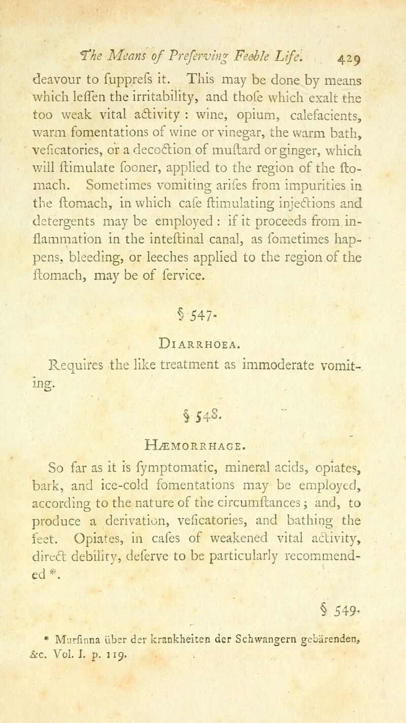 deavour to fupprefs it. This may be done by means which leffen the irritabihty, and thofe which exalt the too weak vital adivity : wine, opium, calefacients, warm fomentations of wine or vinegar, the warm bath, veficatories, or a decodion of muflard or ginger, which will ftimulate fooner, applied to the region of the flo- mach. Sometimes vomiting arifes from impurities in the fliomach, in which cafe ftimulating injedions and detergents may be employed : if it proceeds from m- flammation in the inteftinal canal, as fometimes hap- pens, bleeding, or leeches applied to the region of the ftomach, may be of fervice. §547- Diarrhoea. Requires the like treatment as immoderate vomit- § S4S. Hemorrhage. So far as it is fymptomatic, mineral acids, opiates, bark, and ice-cold fomentations may be employed, according to the nature of the circumilances; and, to produce a derivation, veficatories, and bathing the feet. Opiates, in cafes of weakened vital adivity, dircd debihty, deferve to be particularly recommend- ed'^-. § 549- * Mnrfmna liber der krankheiten der Schwangern gebiirendenj &c. Vol. 1. p. 119.