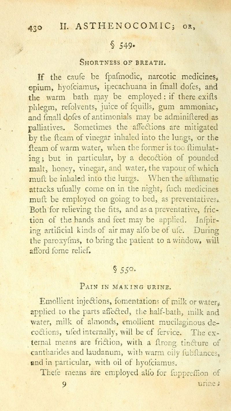 § 549- Shortness of breath. If the caufe be fpafmodic, narcotic medicines^, opium, hyofciarnus, ipecachuana in fmall dofes, and the warm bath may be employed : if there exiils phlegm, refolvents, juice of fquills, gum ammoniac^ and fmall dofes of antimonials m^ay be adminiftered as palhatives. Sometimxs the aiFedions are mitigated by the fteam of vinegar inhaled into the lungs, or the fleam of warm Vv^ater, w^hen the former is too fiimulat- ing; but in particular, by a decoclion of pounded, malt, honey, vinegar, and water, the vapour of which muft be inhaled into the lungs. When the afthmatic attacks ufually come on in the night, fuch medicines muft be employed on going to bed, as preventatives.*. Both for relieving the fits, and as-a preventative, fric- tion of the hands and ittt m^ay be applied. Infpir- ing artificial kinds of air may alfo be of ufe. During the paroxyfms, to bring the patient to a window^, will afibrd fome relief. Pain in making urine. Em.ollient injedions, fomentations of milk or water,, applied to the parts afTeded, the half-bath, milk and water, milk of almonds, emollient mucilaginous de- ccciicns, ufed internally, will be of fervice. The ex- ternal means are frLflion, with a Rrong tinfture of cantbarides and laudanum, with warm oily fubfcances, «nd in particular, with oil of hyofciam.us. Thefe means are em^ployed alfo for iuppreffion of 9 urine i