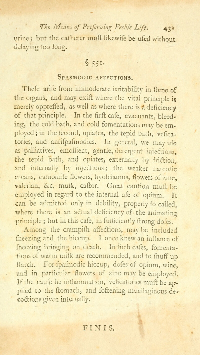 iirine; but the catheter muft likewife be ufed without ddaying tco long. Spasmodic affections. Thefe arlfe from immoderate irritability in fome of the organs, and may exift Vv^here the vital principle \% merely opprelTed, as well as where there is ^ deficiency of that principle. In the firil cafe, evacuants, bleed- ing, the cold bath, and cold fomentations may be em- ployed ; in the fecond, opiates, the tepid bath, vefica- tories, and antifpafmodics. In general, we may ufe a-s palhatives, emollient, gentle, detergent injedionSii the tepid bath, and opiates, externally by fridiong and internally by injedions; the weaker narcotic means, cam.omile iiowers, hyofciamus, flowers of zinCjr valerian, &c. mufk, cafton Great cautioii muil be employed in regard to the internal ufe of opium. It can be admitted only in debility, properly fo called, ^vhere there is an adual deficiency of the animiatinpr principle ; but in this cafe, in fufficiently ftrong dofes« Among the cramplfli aifedions, may be included iheezing and the hiccup. I once knew an inftance of fneezing bringing on death. In fuch cafes, foments* tions of warm milk are recommended, and to fnuff up ftarch. For fpafmodic hiccup, dofes of opium, wine^ and in particular flowers of zinc may be employed. If the caufe be infiam.mation, veficatories mufc be ao- plied to the ftomach, and foftening mucilaginous de- codions eiven internally. FINIS.