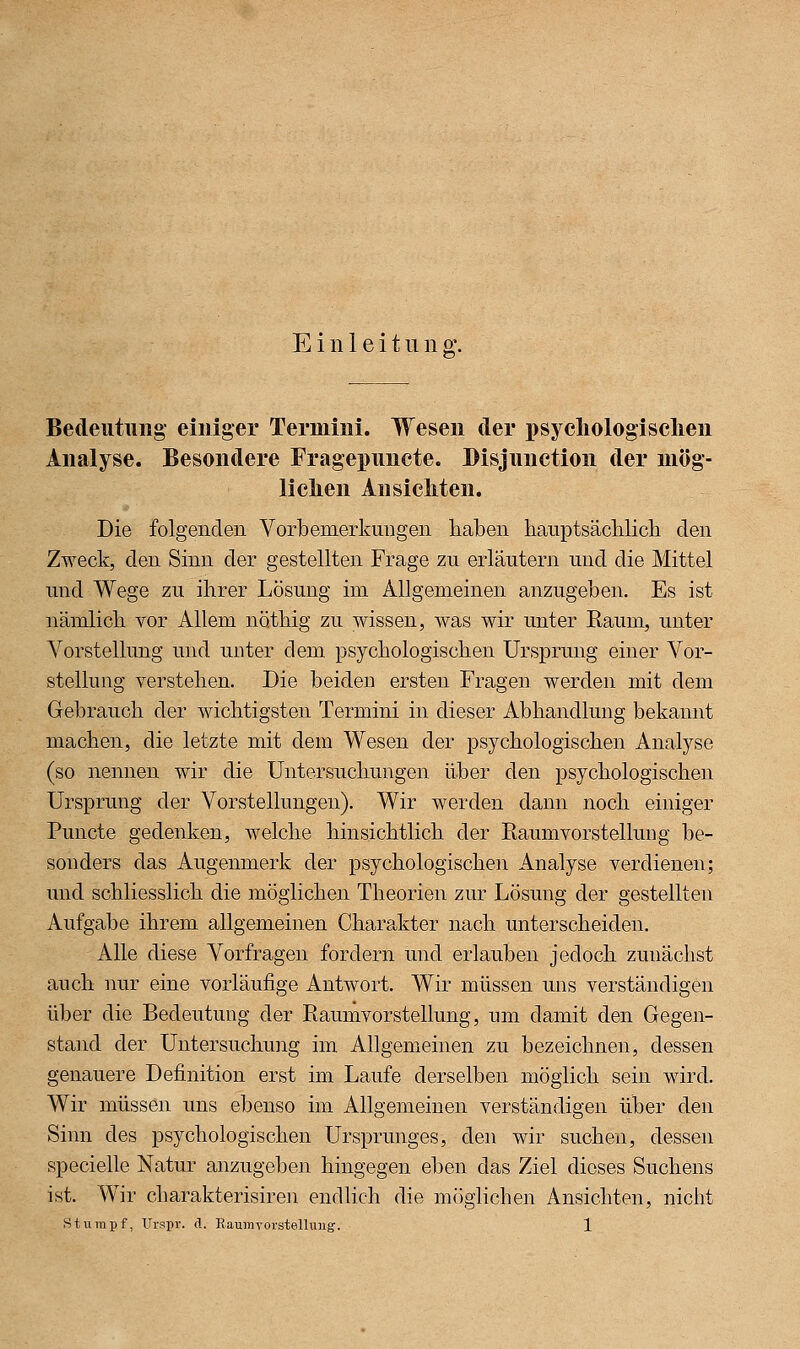 Einleitung. Bedeiitimg einiger Termini. Wesen der i)sycliolog'iselien Analyse. Besondere Fragepimcte. Bisjunction der niög- liclien Ansichten. Die folgenden Vorbemerkungen haben hauptsäcblicb den Zweck, den Sinn der gestellten Frage zu erläutern und die Mittel und Wege zu ihrer Lösung im Allgemeinen anzugeben. Es ist nämlich vor Allem nöthig zu wissen, was wir unter Raum, unter Vorstellung und unter dem psychologischen Ursprung einer Vor- stellung yerstehen. Die beiden ersten Fragen werden mit dem Gebrauch der wichtigsten Termini in dieser Abhandlung bekannt machen, die letzte mit dem Wesen der psychologischen Analyse (so nennen wir die Untersuchungen über den psychologischen Ursprung der Vorstellungen). Wir werden dann noch einiger Puncte gedenken, welche hinsichtlich der Raum Vorstellung be- sonders das Augenmerk der psychologischen Analyse verdienen; und schliesslich die möglichen Theorien zur Lösung der gestellten Aufgabe ihrem allgemeinen Chara^kter nach unterscheiden. Alle diese Vorfragen fordern und erlauben jedoch zunächst auch nur eine vorläufige Antwort. Wir müssen uns verständigen über die Bedeutung der Raumvorstellung, um damit den Gegen- stand der Untersuchung im Allgemeinen zu bezeichnen, dessen genauere Definition erst im Laufe derselben möglich sein wird. Wir müssen ims ebenso im Allgemeinen verständigen über den Sinn des psychologischen Ursprunges, den wir suchen, dessen specielle Natur anzugeben hingegen eben das Ziel dieses Suchens ist. Wir charakterisiren endlich die möglichen Ansichten, nicht