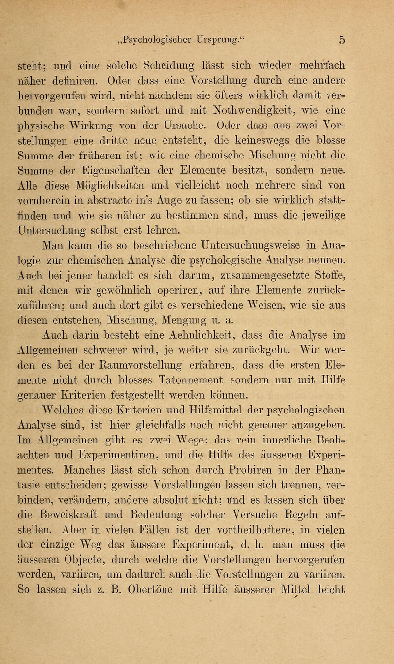 steht; und eine solche Scheidung lässt sich wieder mehrfach näher definiren. Oder dass eine Vorstellung durch eine andere herYorgerufen wird, nicht nachdem sie öfters wirklich damit ver- bunden war, sondern sofort und mit Nothwendigkeit, wie eine physische Wirkung von der Ursache. Oder dass aus zwei Vor- stellungen eine dritte neue entsteht, die keineswegs die blosse Summe der früheren ist; wie eine chemische Mischung iiicht die Summe der Eigenschaften der Elemente besitzt, sondern neue. Alle diese Möglichkeiten und vielleicht noch mehrere sind von vornherein in abstracto in's Auge zu fassen; ob sie wirklich statt- linden und wie sie näher zu bestimmen sind, muss die jeweilige Untersuchung selbst erst lehren. Man kann die so beschriebene Untersuchungsweise in Ana- logie zur chemischen Analyse die psychologische Analyse nennen. Auch bei jener handelt es sich darum, zusammengesetzte Stoffe, mit denen wir gewöhnlich operiren, auf ihre Elemente zurück- zuführen; und auch dort gibt es verschiedene Weisen, wie sie aus diesen entstehen, Mischung, Mengung u. a. Auch darin besteht eine Aehulichkeit, dass die Analyse im Allgemeinen schwerer wird, je weiter sie zurückgeht. Wir wer- den es bei der Raum Vorstellung erfahren, dass die ersten Ele- mente nicht durch blosses Tatonnement sondern nur mit Hilfe genauer Kriterien festgestellt werden können. Welches diese Kriterien und Hilfsmittel der psychologischen Analyse sind, ist hier gleichfalls noch nicht genauer anzugeben. Im Allgemeinen gibt es zwei Wege: das rein innerliche Beob- achten und Experimentiren, und die Hilfe des äusseren Experi- mentes. Manches lässt sich schon durch Probiren in der Phan- tasie entscheiden; gewisse Vorstellungen lassen sich trennen, ver- binden, verändern, andere absolut nicht; lind es lassen sich über die Beweiskraft und Bedeutung solcher Versuche Regeln auf- stellen. Aber in vielen Fällen ist der vortheilhaftere, in vielen der einzige Weg das äussere Experiment, d. h. man muss die äusseren Objecto, durch welche die Vorstellungen hervorgerufen werden, variiren, um dadurch auch die Vorstellungen zu variiren. So lassen sich z. B. Obertöne mit Hilfe äusserer Mittel leicht