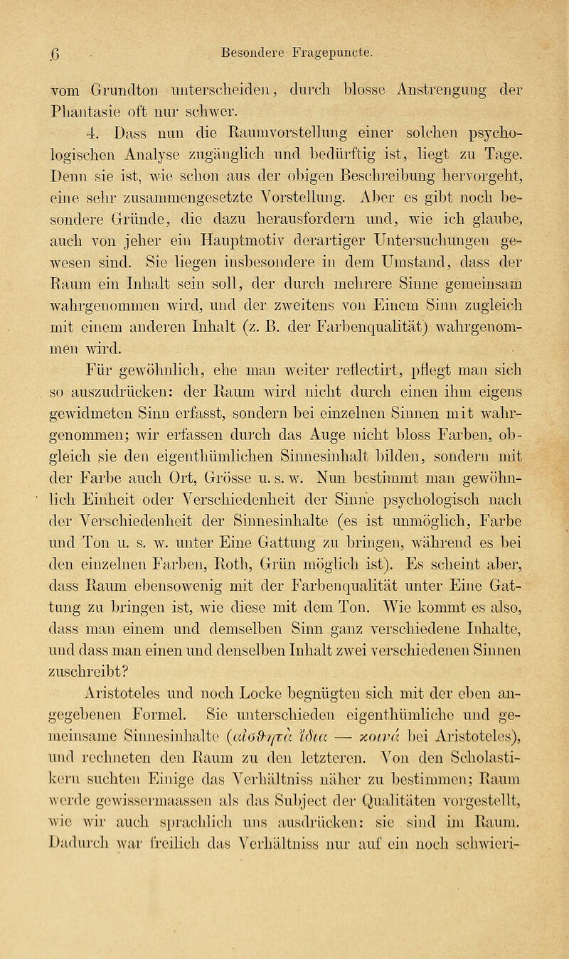 ß . Besondere Fragepuncte. vom Grundton imtersclieiden, durch blosse Anstrengung der Phantasie oft nur schwer. 4. Dass nun die Rauuivorstelhuig einer sok'hen psycho- logischen Analyse zugänglich und bedürftig ist, liegt zu Tage. Denn sie ist, wie schon aus der obigen Beschreibung hervorgeht, eine sehr zusammengesetzte Vorstellung. Aber es gibt noch be- sondere Gründe, die dazu herausfordern und, wie ich glaube, auch von jeher ein Hauptmotiv derartiger Untersuclmngen ge- wesen sind. Sie liegen insbesondere in dem Umstand, dass der Raum ein Inhalt sein soll, der durch mehrere Sinne gemeinsam wahrgenommen wird, und der zweitens von Einem Simi zugleich mit einem anderen Inhalt (z. B. der Farbenqualität) wahrgenom- men wird. Für gewöhnlich, ehe man weiter reilectirt, pflegt man sich so auszudrücken: der Raum wird nicht durch einen ihm eigens gewidmeten Sinn erfasst, sondern bei einzelnen Sinnen mit wahr- genommen; wir erfassen durch das Auge nicht bloss Farben, ob- gleich sie den eigenthümlichen Sinnesinhalt bilden, sondern mit der Farbe auch Ort, Grösse u. s. w^ Nun bestimmt man gewöhn- lich Einheit oder Verschiedenheit der Sinne psychologisch nach der Verschiedenheit der Siunesiuhalte (es ist unmöglich, Farbe und Ton u. s. w. unter Eine Gattung zu bringen, während es bei den einzelnen Farben, Roth, Grün möglich ist). Es scheint aber, dass Raum ebensowenig mit der Farbenqualität unter Eine Gat- tung zu bringen ist, wie diese mit dem Ton, Wie kommt es also, dass man einem und demselben Sinn ganz verschiedene Inhalte, und dass man einen und denselben Inhalt zwei verschiedenen Shmen zuschreibt? Aristoteles und noch Locke begnügten sich mit der eben an- gegebenen Formel. Sie unterschieden oigenthümlichc und ge- meinsame Simiesinhalto {alöd-rita löia — ocoivä bei Aristotelt>.s), und rechneten den Raum zu den letzteren. Von den Scholasti- kern suchton Einige das Verhältniss näher zu bestimmen; Raum werde gewisscrmaassen als das Subject der Qualitäten vorgestellt, wie wii' auch sprachlicli uns ausdrücken: sie sind im Rainn. Dadurch war freilich das Verhältniss nur auf ein noch scliwieri-