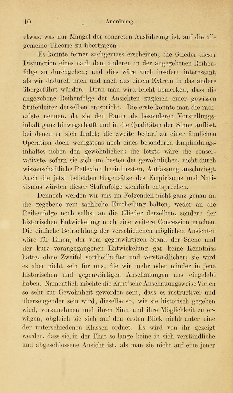 etwas, was nur Mangel der concreten Ausführung ist, auf die all- gemeine Theorie zu übertragen. Es könnte ferner sachgemäss erscheinen, die Glieder dieser Disjunction eines nach dem anderen in der angegebenen Reihen- folge zu durchgehen; und dies wäre auch insofern interessant, als wir dadurch nach und nach aus einem Extrem in das andere übergeführt würden. Denn man wird leicht bemerken, dass die angegebene Reihenfolge der Ansichten zugleich einer gewissen Stufenleiter derselben entspricht. Die erste könnte man die radi- calste nennen, da sie den Raum als besonderen Vorstellungs- inhalt ganz hinwegschafft und in die Qualitäten der Sinne auflöst, bei denen er sich findet; die zweite bedarf zu einer ähnlichen Operation doch wenigstens noch eines besonderen Empfindung,s- inhaltes neben den gewöhnlichen; die letzte wäre die couser- vativste, sofern sie sich am besten der gewöhnliche]!, nicht durch wissenschaftliche Reflexion beeinflussten, Auffassung anschmiegt. Auch die jetzt beliebten Gegensätze des Empirismus und Nati- vismus würden dieser Stufenfolge ziemlich entsprechen. Demioch werden wir uns im Folgenden nicht ganz genau an die gegebene rein sachliche Eintheilung halten, weder an die Reihenfolge noch selbst an die Glieder derselben, sondern der historischen Entwickelung noch eine weitere Concession machen. Die einfache Betrachtung der verschiedenen möglichen Ansichten Aväre für Einen, der vom gegenwärtigen Stand der Sache und der kurz vorangegangenen Entwickelung gar keine Kenntniss hätte, ohne Zweifel vortheilhafter und verständlicher; sie wird es aber nicht sein für uns, die wir mehr oder minder in jene historischen und gegenwärtigen Anschauungen uns eingelebt haben. Namentlich möchte die Kaut'sche AnschauungsAveise Vielen so sehr zur Gewohnheit geworden sein, dass es instructiver und überzeugender sein wird, dieselbe so, wie sie historisch gegeben wird, vorzunehmen und ihren Sinn und ihre Möglichkeit zu er- wägen, obgleich sie sich auf den ersten Blick nicht unter eine der unterschiedenen Klassen ordnet. Es wird von ihr gezeigt werden, dass sie. in der Tliat so lange Iceine in sich verständliche und ubgoschlossone Ansicht ist, als man sie nicht auf eine jener