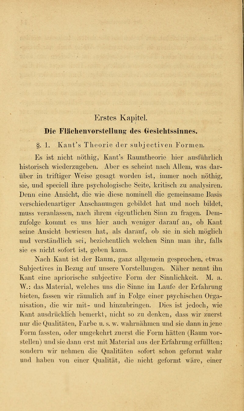 Erstes Kapitel. Die FläclieiiTorstelliiiig des Cresiclitssiiines. §. 1. Kant's Theorie der subjectiveii Formen. Es ist nicht nöthig, Kant's Raumtheorie hier ausführlich historisch wiederzugeben. Aber es scheint nach Allem, was dar- über in triftiger Weise gesagt worden ist, immer noch nöthig, sie, und speciell ihre psychologische Seite, kritisch zu analysiren. Denn eine Ansicht, die wie diese nominell die gemeinsame Basis verschiedenartiger Anschauungen gebildet hat und noch bildet, muss veranlassen, nach ihrem eigentlichen Sinn zu fragen. Dem- zufolge kommt es uns hier auch weniger darauf an, ob Kant seine Ansicht bewiesen hat, als darauf, ob sie in sich möglich und verständlich sei, beziehentlich welchen Sinn man ihr, falls sie es nicht sofort ist, geben kann. Nach Kant ist der Raum, ganz allgemein gesprochen, etwas Subjectives in Bezug auf unsere Vorstellungen. Näher nennt ihn Kant eine apriorische subjective Form der Sinnlichkeit. M. a. W.: das Material, welches uns die Sinne im Laufe der Erfahrung bieten, fassen wü* räumlich auf in Folge einer psychischen Orga- nisation, die wir mit- und hinzubringen. Dies ist jedoch, wie Kant ausdrücklich bemerkt, nicht so zu denken, dass Avir zuerst nur die Qualitäten, Farbe u. s. w. wahrnähmen und sie dann in jene Form fasstcn, oder umgekehrt zuerst die Form hätten (Raum vor- stellen) und sie dann erst mit Material aus der Erfahrung erfüllton; sondern wir nehmen die Qualitäten sofort schon geformt wahr und liaben von einer Qualität, die nicht geformt wäre, ehier