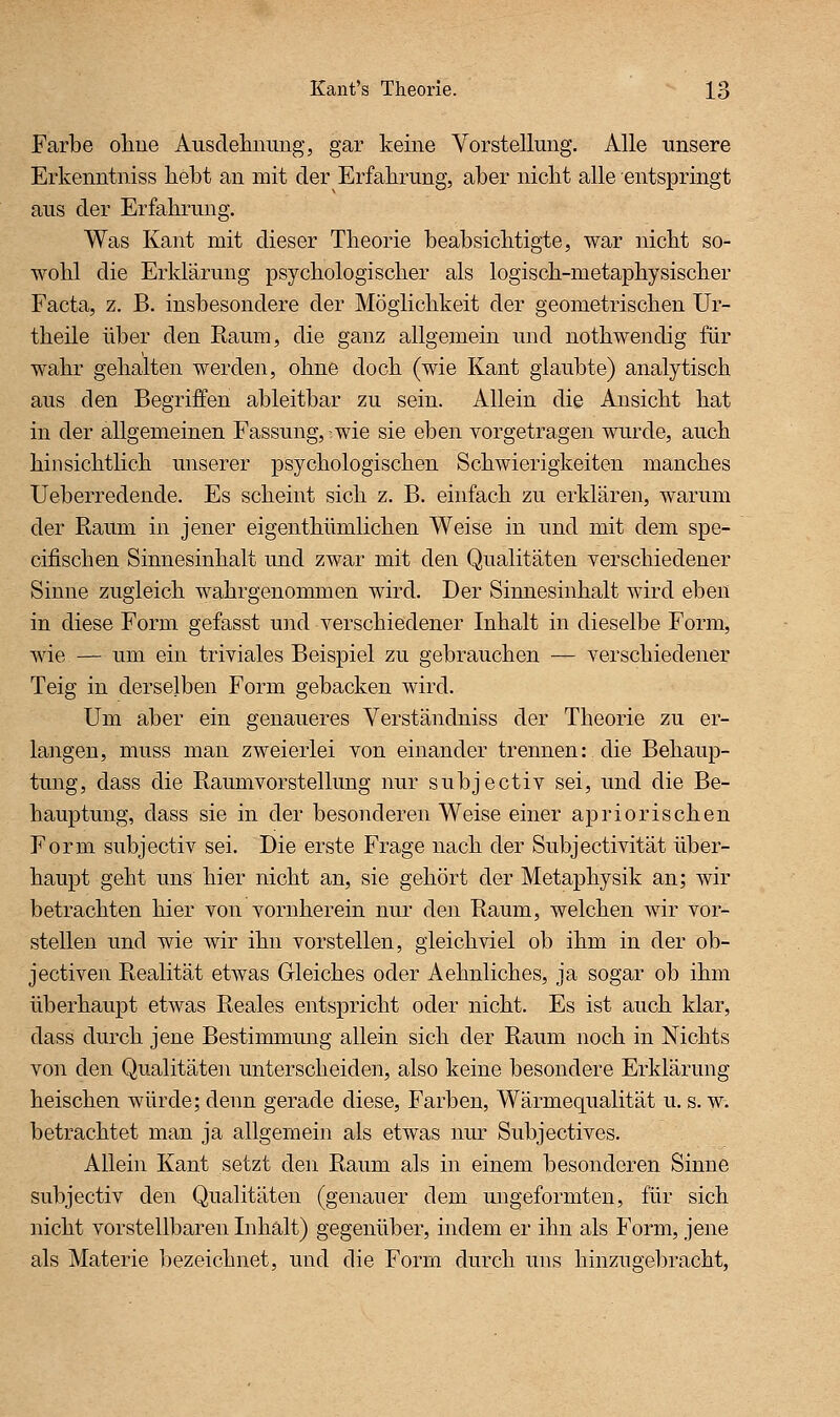 Farbe ohne Aiisdelinimg, gar keine Vorstellung. Alle unsere Erkenntniss liebt an mit der Erfabrimg, aber nicht alle entspringt aus der Erfahrung. Was Kant mit dieser Theorie beabsichtigte, war nicht so- wohl die Erklärung psychologischer als logisch-metaphysischer Facta, z. B. insbesondere der Möglichkeit der geometrischen ür- theile über den Raum, die ganz allgemein imd nothwendig für wahr gehalten werden, ohne doch (wie Kant glaubte) analytisch aus den Begriffen ableitbar zu sein. Allein die Ansicht hat in der allgemeinen Fassung, -wie sie eben vorgetragen wurde, auch hinsichtlich unserer psychologischen Schwierigkeiten manches Ueberredende. Es scheint sich z. B. einfach zu erklären, warum der Raum in jener eigenthümlichen Weise in und mit dem spe- cifischen Sinnesinhalt und zwar mit den Qualitäten verschiedener Sinne zugleich wahrgenommen wird. Der Sinnesinhalt wird eben in diese Form gefasst und verschiedener Inhalt in dieselbe Form, wie — um ein triviales Beispiel zu gebrauchen — verschiedener Teig in derselben Form gebacken wird. Um aber ein genaueres Verständniss der Theorie zu er- langen, muss man zweierlei von einander trennen: die Behaup- tmig, dass die Raumvorstellung nur subjectiv sei, und die Be- hauptung, dass sie in der besonderen Weise einer apriorischen Form subjectiv sei. Die erste Frage nach der Subjectivität über- haupt geht uns hier nicht an, sie gehört der Metaphysik an; wir betrachten hier von vornherein nur den Raum, welchen wir vor- stellen und wie wir ihn vorstellen, gleichviel ob ihm in der ob- jectiven Realität etwas Gleiches oder Aehnliches, ja sogar ob ihm überhaupt etwas Reales entspricht oder nicht. Es ist auch klar, dass durch jene Bestimmung allein sich der Raum noch in Nichts von den Qualitäten unterscheiden, also keine besondere Erklärung heischen würde; denn gerade diese, Farben, Wärmequalität u. s. w. betrachtet man ja allgemein als etwas nur Subjectives. Allein Kant setzt den Raum als in einem besonderen Sinne subjectiv den Qualitäten (genauer dem ungeformten, für sich nicht vorstellbaren Inhalt) gegenüber, indem er ihn als Form, jene als Materie bezeichnet, und die Form durch uns hinzugebracht,