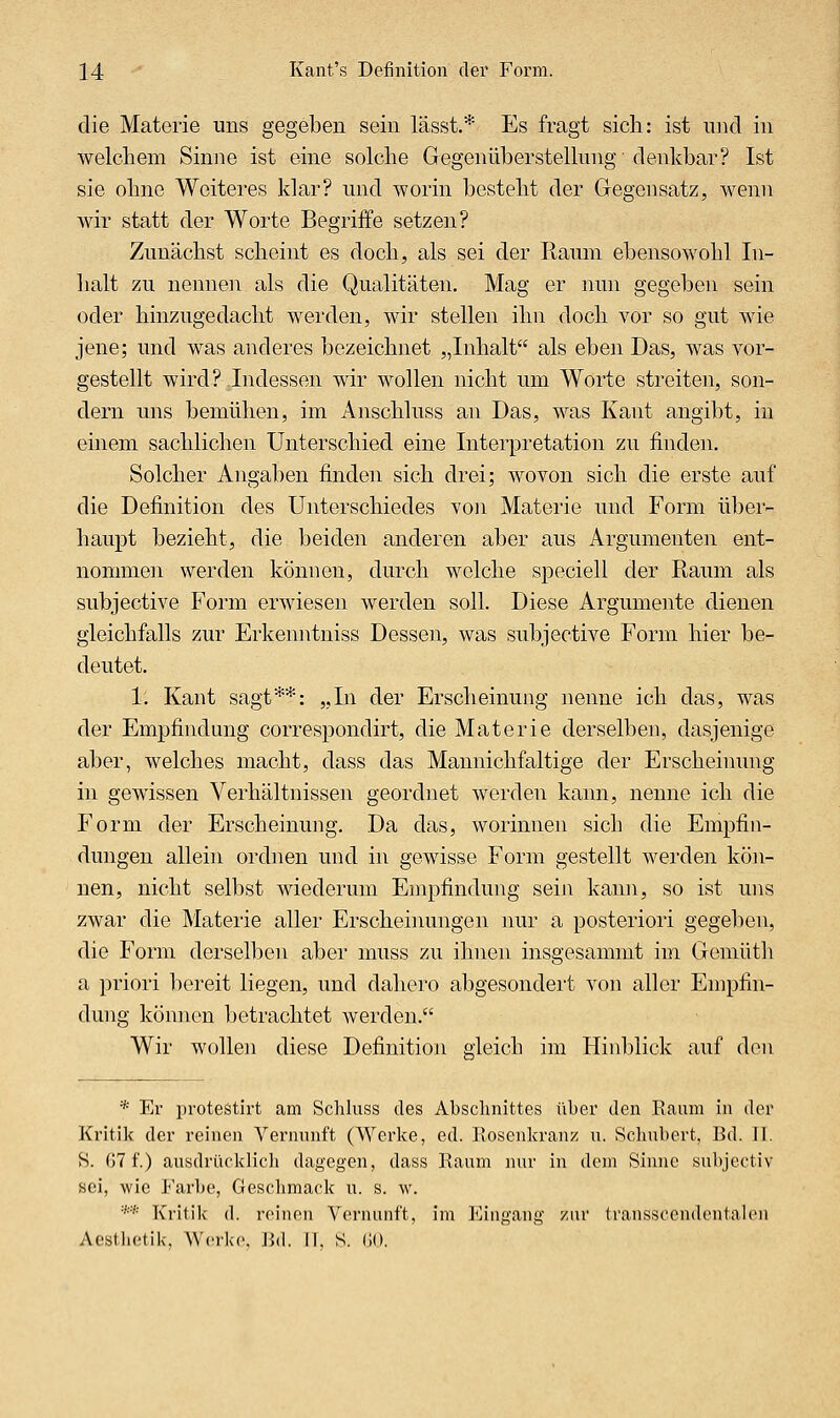die Materie uns gegeben sein lässt.* Es fragt sich: ist und in welchem Sinne ist eine solche Gegenüberstellung denkbar? Ist sie ohne Weiteres klar? nnd worin besteht der Gegensatz, wenn wir statt der Worte Begriffe setzen? Zunächst scheint es doch, als sei der Raum ebensowohl In- halt zu nennen als die Qualitäten. Mag er nun gegeben sein oder hinzugedacht werden, wir stellen ihn doch vor so gut wie jene; und was anderes bezeichnet „Inhalt als eben Das, was vor- gestellt wird? Indessen wir wollen nicht um Worte streiten, son- dern uns bemühen, im Anschluss an Das, was Kant angibt, in einem sachlichen Unterschied eine Interpretation zu finden. Solcher Angaben finden sich drei; wovon sich die erste auf die Definition des Unterschiedes von Materie und Form über- haupt bezieht, die beiden anderen aber aus Argumenten ent- nommen werden können, durch welche sjDeciell der Raum als subjective Form erwiesen werden soll. Diese Argumente dienen gleichfalls zur Erkenntniss Dessen, was subjective Form hier be- deutet. 1. Kant sagt**: „In der Erscheinung nenne ich das, was der Empfindung correspondirt, die Materie derselben, dasjenige aber, welches macht, dass das Mannichfaltige der Erscheinung in gewissen Verhältnissen geordnet werden kann, nenne ich die Form der Erscheinung. Da das, worinnen sich die Empfin- dungen allein ordnen und in gewisse Form gestellt werden kön- nen, nicht selbst wiederum Empfindung sein kann, so ist uns zwar die Materie aller Erscheiimngen nur a posteriori gegeben, die Form derselben aber muss zu ihnen insgesammt im Gemüth a priori bereit liegen, und dahero abgesondert von aller Empfin- dung können betrachtet werden. Wir wollen diese Definition gleich im Hinblick auf den * Er protestirt am Schluss des Abschnittes über den Raum in der Kritik der reinen Vernunft (Werke, ed. Rosenkranz u. Schubert, Bd. II. S. 07 f.) ausdrücklich dagegen, dass Raum nur in dem Sinne subjectiv sei, wie Farbe, Gesclimack u. s. w. ** Kritik d. rcinon Vernunft, im Eingang /nr transscendentalcu Aestlietik, Werke. J](l. II, S. (JO.