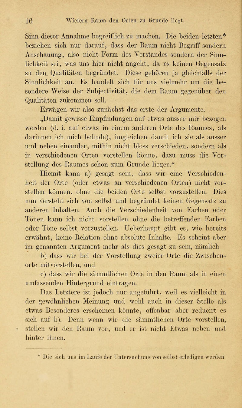 Sinn dieser Annahme begreiflich zu machen. Die beiden letzten* beziehen sich nur darauf, dass der Raum nicht Begriff sondern Anschauung, also nicht Form des Verstandes sondern der Sinn- lichkeit sei, was uns hier nicht angeht, da es keinen Gegensatz zu den, Qualitäten begründet. Diese gehören ja gleichfalls der Sinnlichkeit an. Es handelt sich für uns vielmehr um die be- sondere Weise der Subjectivität, die dem Raum gegenüber den Qualitäten zukommen soll. Erv/ägen wir also zunächst das erste der Argumente. „Damit gewisse Empfindungen auf etwas ausser mir bezogen werden (d. i. auf etwas in einem anderen Orte des Raumes, als darinnen ich mich befinde), imgleichen damit ich sie als ausser und neben einander, mithin nicht bloss verschieden, sondern als in verschiedenen Orten vorstellen könne, dazu muss die Vor- stellung des Raumes schon zum Grunde liegen. Hiemit kann a) gesagt sein, dass wir eine Verschieden- heit der Orte (oder etwas an verschiedenen Orten) nicht vor- stellen können, ohne die beiden Orte selbst vorzustellen. Dies nun versteht sich von selbst und begründet keinen Gegensatz zu anderen Inhalten. Auch die Verschiedenheit von Farben oder Tönen kann ich nicht vorstellen ohne die betreffenden Farben oder Töne selbst vorzustellen. Ueberhaupt gibt es, wie bereits erwähnt, keine Relation ohne absolute Inhalte. Es scheint aber im genannten Argument mehr als dies gesagt zu sein, nämlich b) dass wir bei der Vorstellung zweier Orte die Zwischen- orte mit vorstellen, und c) dass wir die sämmtlichen Orte in den Raum als in einen umfassenden Hintergrmid eintragen. Das Letztere ist jedoch nur angeführt, weil es vielleicht in der gewöhnlichen Meinung und wohl auch in dieser Stolle als etwas Besonderes erscheinen könnte, offenbar aber rcducirt es sich auf b). Denn wenn wir die sämmtlichen Orte vorstellen, stellen wir den Raum vor, und er ist nicht Etwas neben und luutcr ilinen. * Die sicli uns im Laufe der Untersucliuuu' von seihst orledigon worden.