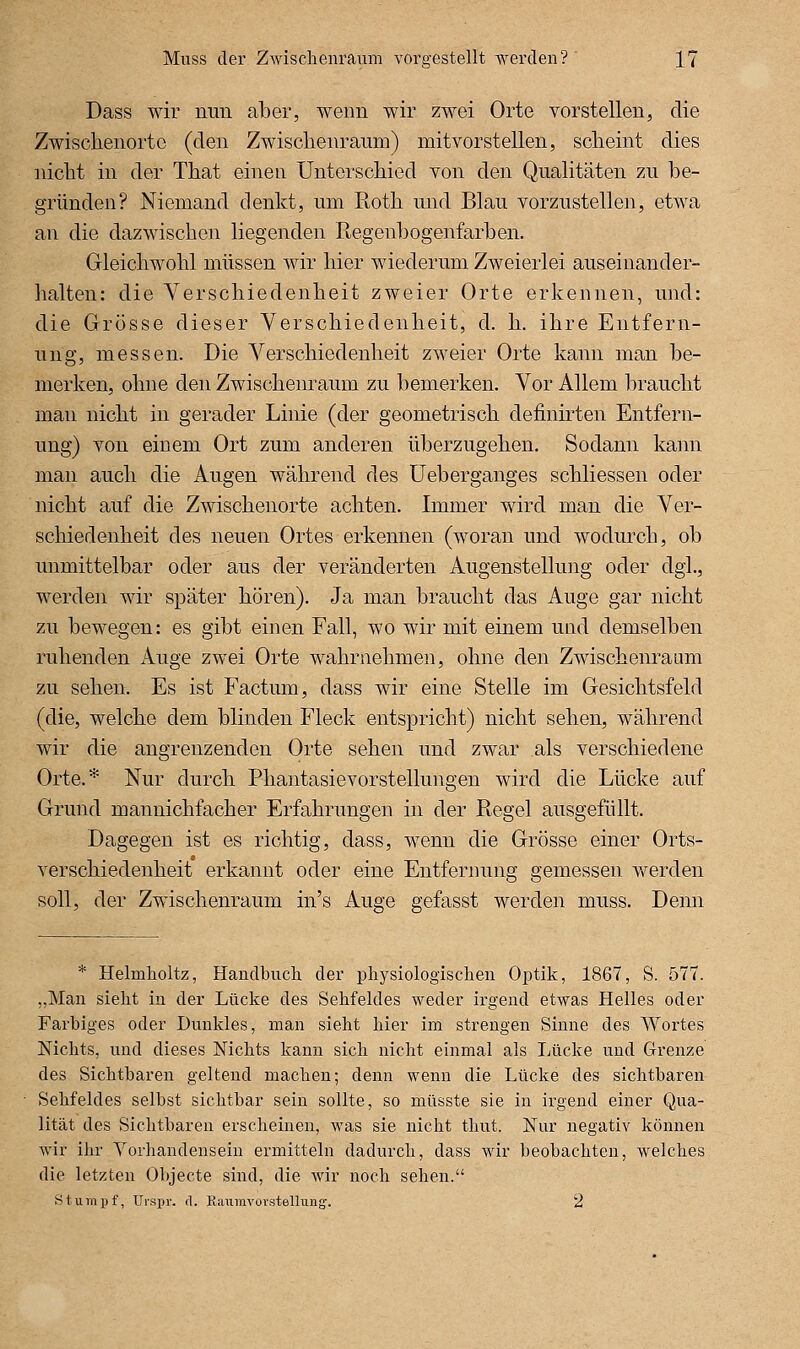 Dass wir mm aber, wenn wir zwei Orte vorstellen, die Zwischenorto (den Zwisclienramn) mitvorstellen, scheint dies nicht in der That einen Unterschied von den Qualitäten zu be- gründen? Niemand denkt, um Roth und Blau vorzustellen, etwa an die dazwischen liegenden Regenbogenfarben. Gleichwohl müssen wir hier wiederum Zweierlei auseinander- halten: die Verschiedenheit zweier Orte erkennen, und: die Grösse dieser Verschiedenheit, d. h. ihre Entfern- ung, messen. Die Verschiedenheit zweier Orte kann man be- merken, ohne den Zwischenraum zu bemerken. Vor Allem braucht man nicht in gerader Linie (der geometrisch definirten Entfern- ung) von einem Ort zum anderen überzugehen. Sodann kann man auch die Augen während des Ueberganges schliessen oder nicht auf die Zwischenorte achten. Immer wird man die Ver- schiedenheit des neuen Ortes erkennen (woran und wodurch, ob unmittelbar oder aus der veränderten Augenstellung oder dgl., werden wir später hören). Ja man braucht das Auge gar nicht zu bewegen: es gibt einen Fall, wo wir mit einem und demselben ruhenden Auge zwei Orte wahrnehmen, ohne den Zwischenraum zu sehen. Es ist Factum, dass wir eine Stelle im Gesichtsfeld (die, welche dem blinden Fleck entspricht) nicht sehen, während wir die angrenzenden Orte sehen und zwar als verschiedene Orte.* Nur durch Phantasievorstellungen wird die Lücke auf Grund mannichfacher Erfahrungen in der Regel ausgefüllt. Dagegen ist es richtig, dass, wenn die Grösse einer Orts- verschiedenheit erkannt oder eine Entfernung gemessen werden soll, der Zwischenraum in's Auge gefasst werden muss. Denn * Helmholtz, Handbuch der physiologischen Optik, 1867, S. 577. ,,Man sieht in der Lücke des Sehfeldes weder irgend etwas Helles oder Farbiges oder Dunkles, man sieht hier im strengen Sinne des Wortes Nichts, und dieses Nichts kann sich nicht einmal als Lücke und Grenze des Sichtbaren geltend machen; denn wenn die Lücke des sichtbaren Sehfeldes selbst sichtbar sein sollte, so müsste sie in irgend einer Qua- lität des Sichtbaren erscheinen, was sie nicht thut. Nur negativ können wir ihr Yorhandensein ermitteln dadurch, dass wir beobachten, welches die letzten Objecte sind, die wir noch sehen. stumpf, Urspr. d. Eaumvorstellung-. 2