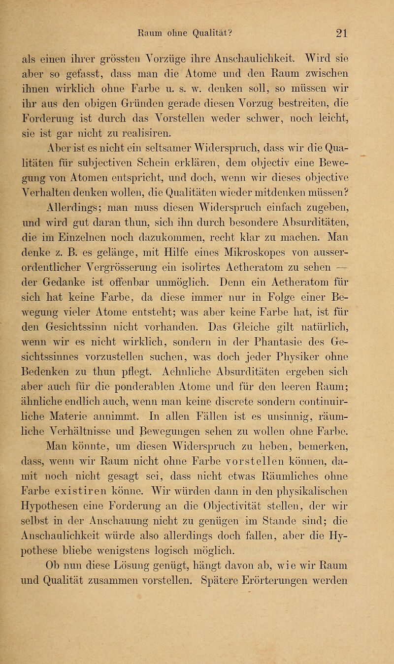 als einen ihrer grössteii Vorzüge ihre Anschaulichkeit. Wird sie aber so gefasst, dass man die Atome und den Raum zwischen ihnen wirklich ohne Farbe u. s. w. denken soll, so müssen wir ihr aus den obigen Gründen gerade diesen Vorzug bestreiten, die Forderung ist durch das Vorstellen weder schwer, noch leicht, sie ist gar nicht zu realisiren. Aber ist es nicht ein seltsamer Widerspruch, dass wir die Qua- litäten für subjectiA'en Schein erklären, dem objectiv eine Bewe- gung von Atomen entspricht, und doch, wenn wir dieses objective Verhalten denken wollen, die Qualitäten wieder mitdenken müssen? Allerdings; man muss diesen W^iderspruch einfach zugeben, und wird gut daran thim, sich ihn durch besondere Absurditäten, die im Einzelnen noch dazukommen, recht klar zu machen. Man denke z. B. es gelänge, mit Hilfe eines Mikroskopes von ausser- ordentlicher Vergrösserung ein isolirtes Aetheratom zu sehen — der Gedanke ist offenbar unmöglich. Denn ein Aetheratom für sich hat keine Farbe, da diese immer nur in Folge einer Be- wegung vieler Atome entsteht; was aber keine Farbe hat, ist für den Gesichtssinn nicht vorhanden. Das Gleiche gilt natürlich, wenn wir es nicht wirklich, sondern in der Phantasie des Ge- sichtssinnes vorzustellen suchen, was doch jeder Physiker ohne Bedenken zu thun pflegt. Aehnliche Absurditäten ergeben sich aber auch für die ponderablen Atome und für den leeren Raum; ähnliche endlich auch, wenn man keine discrete sondern continuir- liche Materie annimmt. In allen Fällen ist es unsinnig, räum- liche Verhältnisse und Bewegungen sehen zu wollen ohne Farbe. Man könnte, um diesen Widerspruch zu heben, bemerken, dass, wenn wir Raum nicht ohne Farbe vorstellen können, da- mit noch nicht gesagt sei, dass nicht etwas Räumliches ohne Farbe existiren könne. Wir würden dann in den physikalischen Hypothesen eine Forderung an die Objectivität stellen, der wir selbst in der Anschauung nicht zu genügen im Stande sind; die Anschaulichkeit würde also allerdings doch fallen, aber die Hy- pothese bliebe wenigstens logisch möglich. Ob nun diese Lösung genügt, hängt davon ab, wie wir Raum und Qualität zusammen vorstellen. Spätere Erörterungen werden