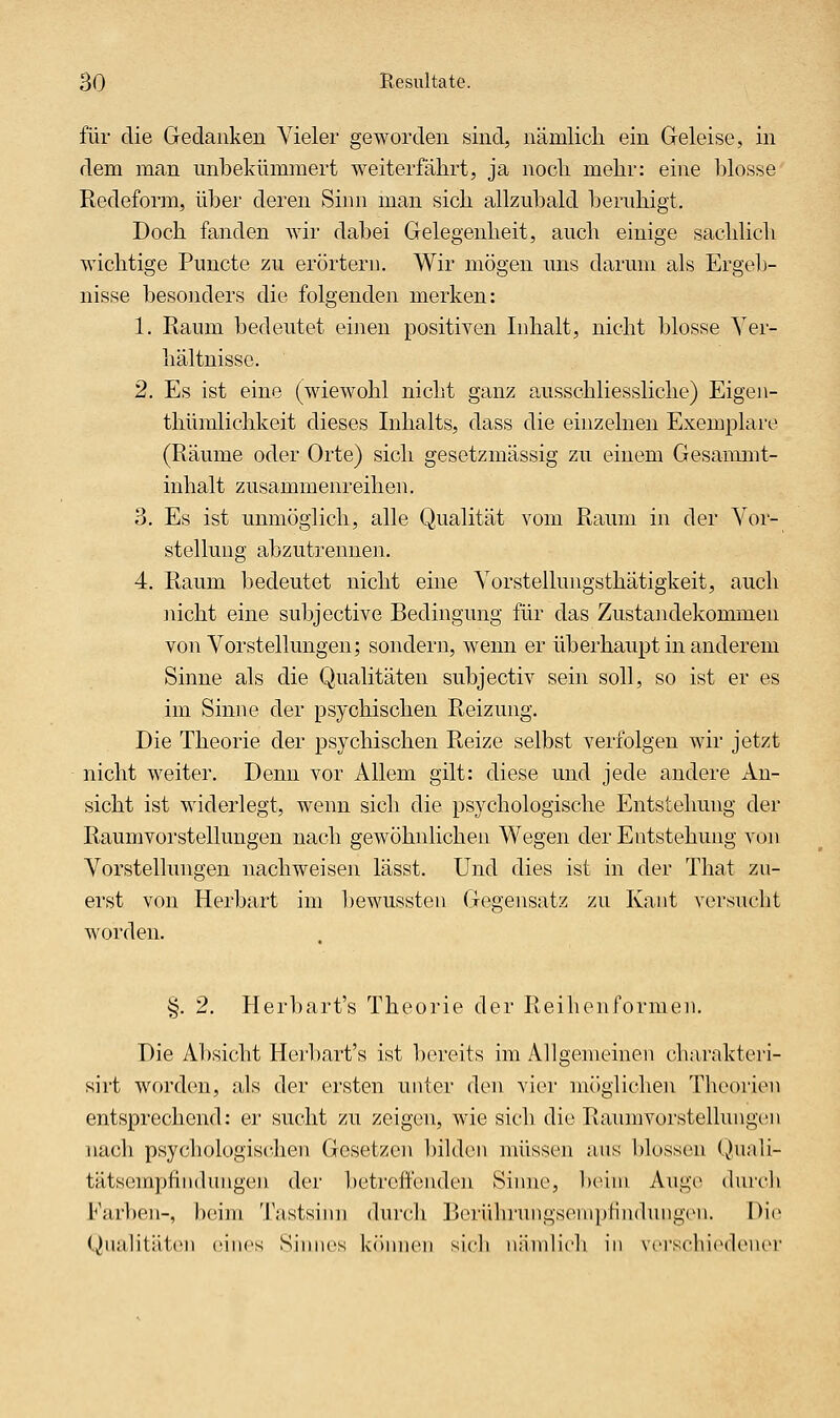 für die Gedanken Vieler geworden sind, nämlich ein Geleise, in dem man unbekümmert weiterfährt, ja noch mehr: eine blosse Redeform, über deren Simi man sich allzubald beruhigt. Doch fanden wir dabei Gelegenheit, auch einige sachlich wichtige Puncte zu erörtern. Wir mögen uns darum als Ergeb- nisse besonders die folgenden merken: 1. Raum bedeutet einen positiven Inhalt, nicht blosse Yer- hältnisse. 2. Es ist eine (wiewohl nicht ganz ausschliessliche) Eigen- thümlichkeit dieses Inhalts, dass die einzelnen Exemplare (Räume oder Orte) sich gesetzmässig zu einem Gesammt- inhalt zusammenreihen. 3. Es ist unmöglich, alle Qualität vom Raum in der Vor- stellung abzutrennen. 4. Raum bedeutet nicht eine Vorstellungsthätigkeit, auch nicht eine subjective Bedingung für das Zustandekommen von Vorstellungen; sondern, wenn er überhaupt in anderem Sinne als die Qualitäten subjectiv sein soll, so ist er es im Sinne der psychischen Reizung. Die Theorie der psychischen Reize selbst verfolgen wir jetzt nicht weiter. Denn vor Allem gilt: diese und jede andere An- sicht ist widerlegt, wenn sich die psychologische Entstehung der Raumvorstellungen nach gewöhnlichen Wegen der Entstehung von Vorstellungen nachweisen lässt. Und dies ist in der That zu- erst von Herbart im l)ewussten Gegensatz zu Kaut versucht worden. §. 2. Herbart's Theorie der Reihenformen. Die Absicht Herbart's ist bereits im Allgemeinen charakteri- sirt worden, als der ersten unter den vier m()glichen Theorien entsprechend: er sucht zu zeigen, wie sich die Raumvorstellungcni nach psychologischen Gesetzen bilden müssen aus blossen (^hiali- tätscmpfiiidungen der betrcftcnden Siiuie, Ixüui Auge durch Farben-, Ixsini Tastsinn durch Berührungsempfindungen. Die (Qualitäten eines Sinnes können sieh nänilieh in versclii(Mlener