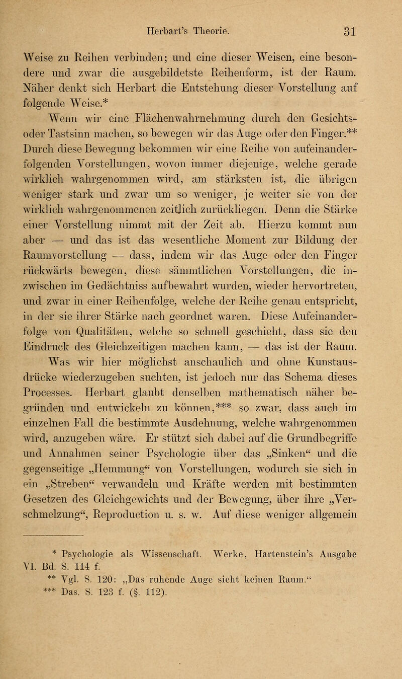 Weise zu Reihen verbinden; und eine dieser Weisen, eine beson- dere und zwar die ausgebildetste Reibenform, ist der Raum. Näher denkt sicli Herbart die Entstehung dieser Vorstellung auf folgende Weise.* Wenn wir eine Flächenwahrnehmung durch den Gesichts- oder Tastsinn machen, so bewegen wir das Auge oder den Finger.** Durch diese Bewegung bekommen wir eine Reihe von aufeinander- folgenden A^orStellungen, wovon immer diejenige, welche gerade wirklich wahrgenommen wird, am stärksten ist, die übrigen weniger stark und zwar um so weniger, je weiter sie von der wirklich wahrgenommenen zeitlich zurückliegen. Denn die Stärke einer Vorstellung nimmt mit der Zeit ab. Hierzu kommt nun aber — und das ist das wesentliche Moment zur Bildung der Raumvorstellung — dass, indem wir das Auge oder den Finger rückwärts bewegen, diese sämmtlichen Vorstellungen, die in- zwischen im Gedächtniss aufbewahrt wurden, wieder hervortreten, und zwar in einer Reihenfolge, welche der Reihe genau entspricht, in der sie ihrer Stärke nach geordnet waren. Diese Aufeinander- folge von Qualitäten, welche so schnell geschieht, dass sie den Eindruck des Gleichzeitigen machen kann, — das ist der Raum. Was wir hier möglichst anschaulich und ohne Kunstaus- drücke wiederzugeben suchten, ist jedoch nur das Schema dieses Processes. Herbart glaubt denselben mathematisch näher be- gründen und entwickeln zu können,*** so zwar, dass auch im emzelnen Fall die bestimmte Ausdehnung, welche wahrgenommen wird, anzugeben wäre. Er stützt sich dabei auf die Grundbegriffe und Aimahmen seiner Psychologie über das „Sinken und die gegenseitige „Hemmung von Vorstellungen, w^odurch sie sich in ein „Streben verwandeln und Kräfte werden mit bestimmten Gesetzen des Gleichgewichts und der Bewegung, über ihre „Ver- schmelzmig, Reproduction u. s. w. Auf diese weniger allgemein * Psychologie als Wissenschaft. Werke, Hartenstein's Ausgabe VI. Bd. S. 114 f. ** Vgl. S. 120: „Das ruhende Auge sieht keinen Raum. *** Das. S. 123 f. (§. 112).