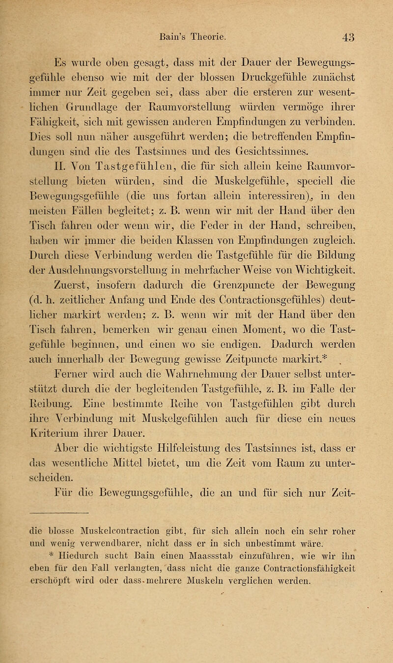 Es wurde oben gesagt, dass mit der Datier der Bewegungs- gefülile ebenso wie mit der der blossen Druckgefüble zunächst immer nur Zeit gegeben sei, dass aber die ersteren zur wesent- lichen Grundlage der Raumvorstellung würden vermöge ihrer Fähigkeit, sich mit gewissen anderen Emplindmigen zu verbinden. Dies soll nun näher ausgeführt werden; die betreffenden Empfin- dungen sind die des Tastsinnes und des Gesichtssinnes. IL Von Tastgefühlen, die für sich allein keine Raumvor- stellung bieten würden, sind die Muskelgefühle, speciell die Bewegungsgefühle (die uns fortan allein interessiren), in den meisten Fällen begleitet; z. B. wenn wir mit der Hand über den Tisch fahren oder wenn wir, die Feder in der Hand, schreiben, haben wir immer die beiden Klassen von Empfindungen zugleich. Durch diese Verbindung werden die Tastgefühle für die Bildung der Ausdehnungsvorstellung in mehrfacher Weise von Wichtigkeit. Zuerst, insofern dadurch die Grenzpuncte der Bewegung (d. h. zeitlicher Anfang und Ende des Contractionsgefühles) deut- licher mai'kirt werden; z. B. wenn wir mit der Hand über den Tisch fahren, bemerken wir genau einen Moment, wo die Tast- gefühle beginnen, und einen wo sie endigen. Dadurch werden auch innerhalb der Bewegung gewisse Zeitpuncte markirt.* Ferner wird auch die Wahrnehmung der Dauer selbst unter- stützt durch die der begleitenden Tastgefühle, z. B. im Falle der Reibung. Eine bestimmte Reihe von Tastgefühlen gibt durch ihre Verbindung mit Muskelgefühlen auch flu- diese ein neues Kriterium ihrer Dauer. Aber die wichtigste Hilfeleistung des Tastsinnes ist, dass er das wesentliche Mittel bietet, lun die Zeit vom Raum zu unter- scheiden. Für die Bewegmigsgefühle, die an und für sich nur Zeit- die blosse Muskelcoutraction gibt, für sich allein noch ein sehr roher und wenig verwendbarer, nicht dass er in sich nnbestimmt wäre. * Hiedurch sucht Bain einen Maassstab einzuführen, wie wir ihn eben für den Fall verlangten, dass nicht die ganze Contractionsfähigkeit erschöpft wird oder dass-mehrere Muskeln verglichen werden.