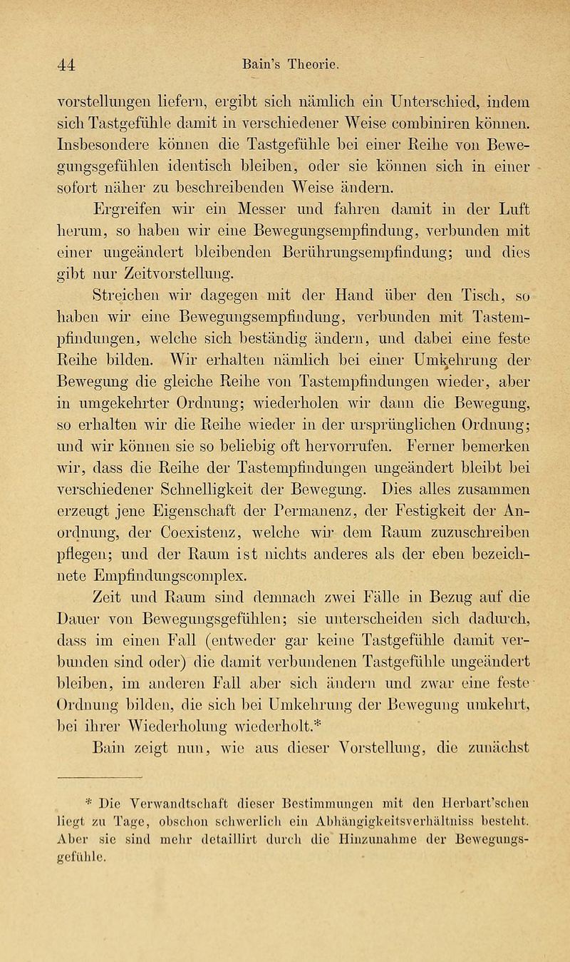 Vorstellungen liefern, ergibt sicli nämlicli ein Untei'schied, indem sicliTastgefühle damit in verschiedener Weise combiniren können. Insbesondere können die Tastgefühle bei einer Reihe von Bewe- gungsgefühlen identisch bleiben, oder sie können sich in einer sofort näher zu beschreibenden Weise ändern. Ergreifen wir ein Messer und fahren damit in der Luft herum, so haben wir eine Bewegungsempfindung, verbunden mit einer ungeändert bleibenden Berührungsempfindung; und dies gibt nur Zeitvorstellung. Streichen wir dagegen mit der Hand über den Tisch, so haben wir eine Bewegungsempfindung, verbunden mit Tastem- pfindungen, welche sich beständig ändern, und dabei eine feste Reihe bilden. Wir erhalten nämlich bei einer Umkehrung der' Bewegung die gleiche Reihe von Tastempfindungen wieder, aber in umgekehrter Ordnung; wiederholen wir dann die Bewegung, so erhalten wir die Reihe wieder in der ursprünglichen Ordnung; und wir können sie so beliebig oft hervorrufen. Ferner bemerken wir, dass die Reihe der Tastempfindungen ungeändert bleibt bei verschiedener Schnelligkeit der Bewegung. Dies alles zusammen erzeugt jene Eigenschaft der Permanenz, der Festigkeit der An- ordnung, der Coexistenz, welche wi]* dem Raum zuzuschreiben pflegen; und der Raum ist nichts anderes als der eben bezeich- nete Empfindungscomplex. Zeit und Raum sind demnach zwei Fälle in Bezug auf die Dauer von Bewegungsgefühlen; sie unterscheiden sich dadm'ch, dass im einen Fall (entweder gar keine Tastgefühle damit ver- bunden sind oder) die damit verbundenen Tastgefühle ungeändert bleiben, im anderen Fall aber sich ändern und zwar eine feste- Ordnung bilden, die sich bei Umkehrung der Bewegung umkehrt, bei ihrer Wiederholung wiederholt.* Bain zeigt nun, wie aus dieser Vorstellung, die zunächst * Die Verwandtschaft dieser Bcstimmungeii mit den llerbart'scheu liegt zu Tage, ohschoii scliwerlich ein Abhängitikeitsvorhältiiiss l)csteht. Aber sie sind mehr detaillirt durch die Hinzunalmie der Bewegungs- gefülile.