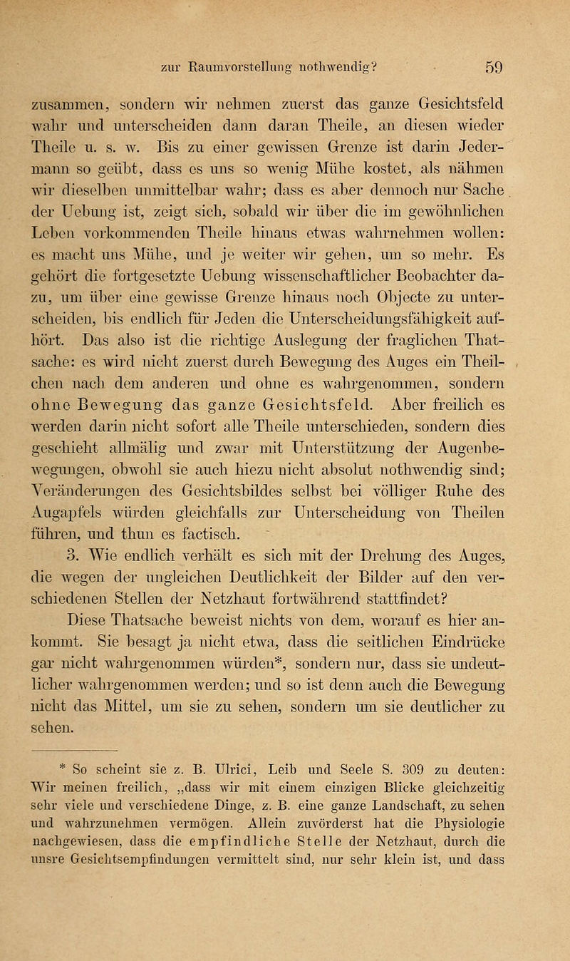 zusammen, sondern wir nehmen zuerst das ganze Gesichtsfeld wahr und unterscheiden dann daran Theile, an diesen wieder Theile u, s. w. Bis zu einer gewissen Grenze ist darin Jeder- mann so geübt, dass es uns so wenig Mühe kostet, als nähmen wir dieselben unmittelbar wahr; dass es abßr dennoch nur Sache. der Uebung ist, zeigt sich, sobald wir über die im gewöhnlichen Lebeji vorkommenden Theile hinaus otAvas wahrnehmen wollen: es macht uns Mühe, und je weiter wir gehen, um. so mehr. Es gehört die fortgesetzte Uebung wissenschaftlicher Beobachter da- zu, um über eine gewisse Grenze hinaus noch Objecte zu unter- scheiden, bis endlich für Jeden die Unterscheidungsfähigkeit auf- hört. Das also ist die richtige Auslegung der fraglichen That- sache: es wird nicht zuerst durch Bewegmig des Auges ein Theil- chen nach dem anderen und ohne es wahrgenommen, sondern ohne Bewegung das ganze Gesichtsfeld. Aber freilich es werden darin nicht sofort alle Theile unterschieden, sondern dies geschieht allmälig und zwar mit Unterstützung der Augenbe- wegungen, obwohl sie auch hiezu nicht absolut nothwendig sind; Veränderungen des Gesichtsbildes selbst bei völliger Ruhe des Augapfels würden gleichfalls zur Unterscheidung von Theilen führen, und thun es factisch. 3. Wie endlich verhält es sich mit der Drehung des Auges, die wegen der ungleichen Deutlichkeit der Bilder auf den ver- schiedenen Stellen der Netzhaut fortwährend stattfindet? Diese Thatsache beweist nichts von dem, worauf es hier an- kommt. Sie besagt ja nicht etwa, dass die seitlichen Eindrücke gar nicht wahrgenommen würden*, sondern nur, dass sie undeut- licher wahrgenommen werden; und so ist denn auch die Bewegung nicht das Mittel, um sie zu sehen, sondern um sie deutlicher zu sehen. * So scheint sie z. B. Ulrici, Leib und Seele S. 309 zu deuten: Wir meinen freilich, „dass wir mit einem einzigen Blicke gleichzeitig sehr viele und verschiedene Dinge, z. B. eine ganze Landschaft, zu sehen und wahrzunehmen vermögen. Allein zuvörderst hat die Physiologie nachgewiesen, dass die emjD find liehe Stelle der Netzhaut, durch die unsre Gesichtsempfiudungen vermittelt sind, nur sehr klein ist, und dass