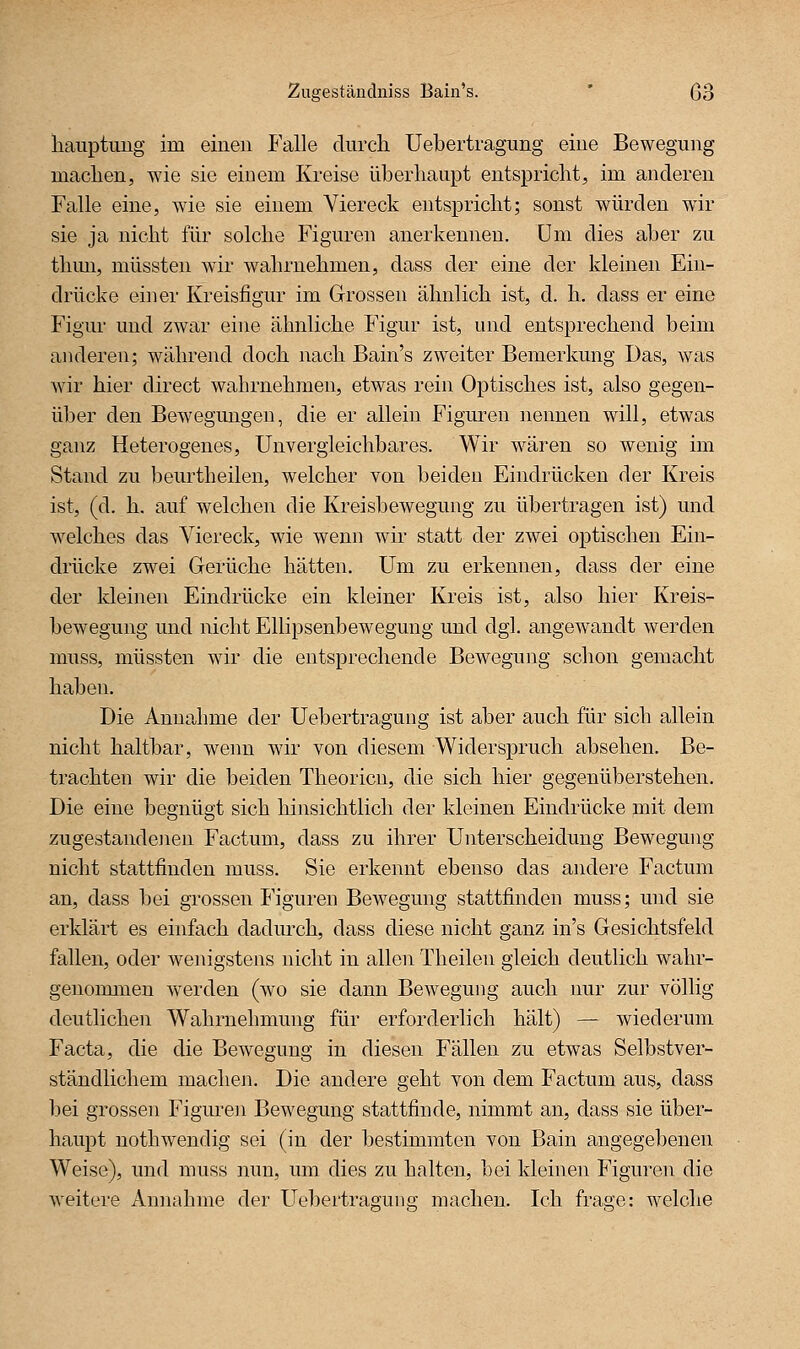 liauptimg im einen Falle durch Uebertragung eine Bewegung maclien, wie sie einem Kreise überhaupt entspricht, im anderen Falle eine, wie sie einem Viereck entspricht; sonst würden wir sie ja nicht für solche Figuren anerkennen. Um dies aber zu thun, müssten wir wahrnehmen, dass der eine der kleinen Ein- drücke einer Kreisfigur im Grossen ähnlich ist, d. h. dass er eine Figur und zwar eine ähnliche Figur ist, und entsprechend beim anderen; während doch nach Bain's zweiter Bemerkung Das, was wir hier direct wahrnehmen, etwas rein Optisches ist, also gegen- über den Bewegungen, die er allein Figuren nennen will, etwas ganz Heterogenes, Unvergleichbares. Wir wären so wenig im Stand zu beurtheilen, welcher von beiden Eindrücken der Kreis ist, (d. h. auf welchen die Kreisbewegung zu übertragen ist) und welches das Viereck, wie wenn wir statt der zwei optischen Ein- drücke zwei Gerüche hätten. Um zu erkennen, dass der eine der kleinen Eindrücke ein kleiner Kreis ist, also hier Kreis- bewegung und nicht Ellipsenbewegung und dg], angewandt werden muss, müssten wir die entsprechende Bewegung schon gemacht haben. Die Annahme der Uebertragung ist aber auch für sich allein nicht haltbar, weim wir von diesem Widerspruch absehen. Be- trachten wir die beiden Theorien, die sich hier gegenüberstehen. Die eine begnügt sich hinsichtlich der kleinen Eindrücke mit dem zugestandejien Factum, dass zu ihrer Unterscheidung Bewegung nicht stattfinden muss. Sie erkennt ebenso das andere Factum an, dass bei grossen Figuren Bewegung stattfinden muss; und sie erklärt es einfach dadurch, dass diese nicht ganz in's Gesichtsfeld fallen, oder wenigstens nicht in allen Theilen gleich deutlich wahr- genommen werden (wo sie dann Bewegung auch nur zur völlig deutlichen Wahrnehmung für erforderlich hält) — wiederum Facta, die die Bewegung in diesen Fällen zu etwas Selbstver- ständlichem machen. Die andere geht von dem Factum aus, dass bei grossen Figure]i Bewegung stattfinde, nimmt an, dass sie über- haupt nothwendig sei (in der bestimmten von Bain angegebenen Weise), und muss nun, um dies zu halten, bei kleinen Figuren die weitere Annahme der Uebertragung machen. Ich frage: welche