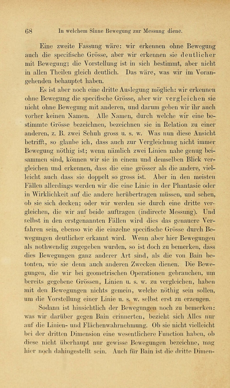 Eine zweite Fassung wäre: wir erkennen ohne Bewegung aucli die specifische Grösse, aber wir erkennen sie deutlicher mit Bewegung; die Vorstelkmg ist in sich bestimmt, aber nicht in allen Theilen gleich deutlich. Das wäre, was wir im Voran- gehenden behauptet haben. Es ist aber noch eine dritte Auslegung möglich: wir erkennen ohne Bewegung die specifische Grösse, aber wir vergleichen sie nicht ohne Bewegung mit anderen, und darum geben wir ihr auch vorher keinen Namen. Alle Namen, durch welche wir eine be- stimmte Grösse bezeichnen, bezeichnen sie in Relation zu einer anderen, z. B. zwei Schuh gross u. s. w. Was imn diese Ansicht betrifft, so glaube ich, dass auch zur Vergleichung nicht immer Bewegung nöthig ist; wenn nämlich zwei Linien nahe genug'bei- sammen sind, können wir sie in einem und demselben Blick ver- gleichen und erkennen, dass die eine grösser als die andere, viel- leicht auch dass sie doppelt so gross ist. Aber in den meisten Fällen allerdings werden wir die eine Linie in der Phantasie oder in Wirklichkeit auf die andere herübertragen müssen, und sehen, ob sie sich decken; oder wir werden sie durch eine dritte ver- gleichen, die wir auf beide auftragen (indirecte Messung). Und selbst in den erstgenannten Fällen wird dies das genauere Ver- fahren sein, ebenso wie die einzelne specifische Grösse durch Be- wegungen deutlicher erkannt wird. Wenn aber hier Bewegungen als nothwendig zugegeben wurden, so ist doch zu bemerken, dass dies Bewegungen ganz anderer Art sind, als die von Bain be- tonten, wie sie denn auch anderen Zwecken dienen. Die Bewe- gungen, die wir bei geometrischen Operationen gebrauchen, um bereits gegebene Grössen, Linien u. s. w. zu vergleichen, haben mit den Bewegungen nichts gemein, welche nöthig sein sollen, um die Vorstellung einer Linie u. s. w. selbst erst zu erzeugen. Sodann ist liinsichtlich der Bewegungen noch zu bemerken: was wir darüber gegen Bain erijmerten, bezieht sich Alles nur auf die Linien- und Flächenwahrnehnmng. Ol) sie nicht vielleicht 1)(M der dritten DimiMision eine wesentlichere Fnnctioii liaben. ob diese niclit überbanpt ]uir gewiss(> Bewegungen bezeichne, mag hier nocb (lahiiiüestellt sein. Audi für Bain ist die dritte DinuMi-