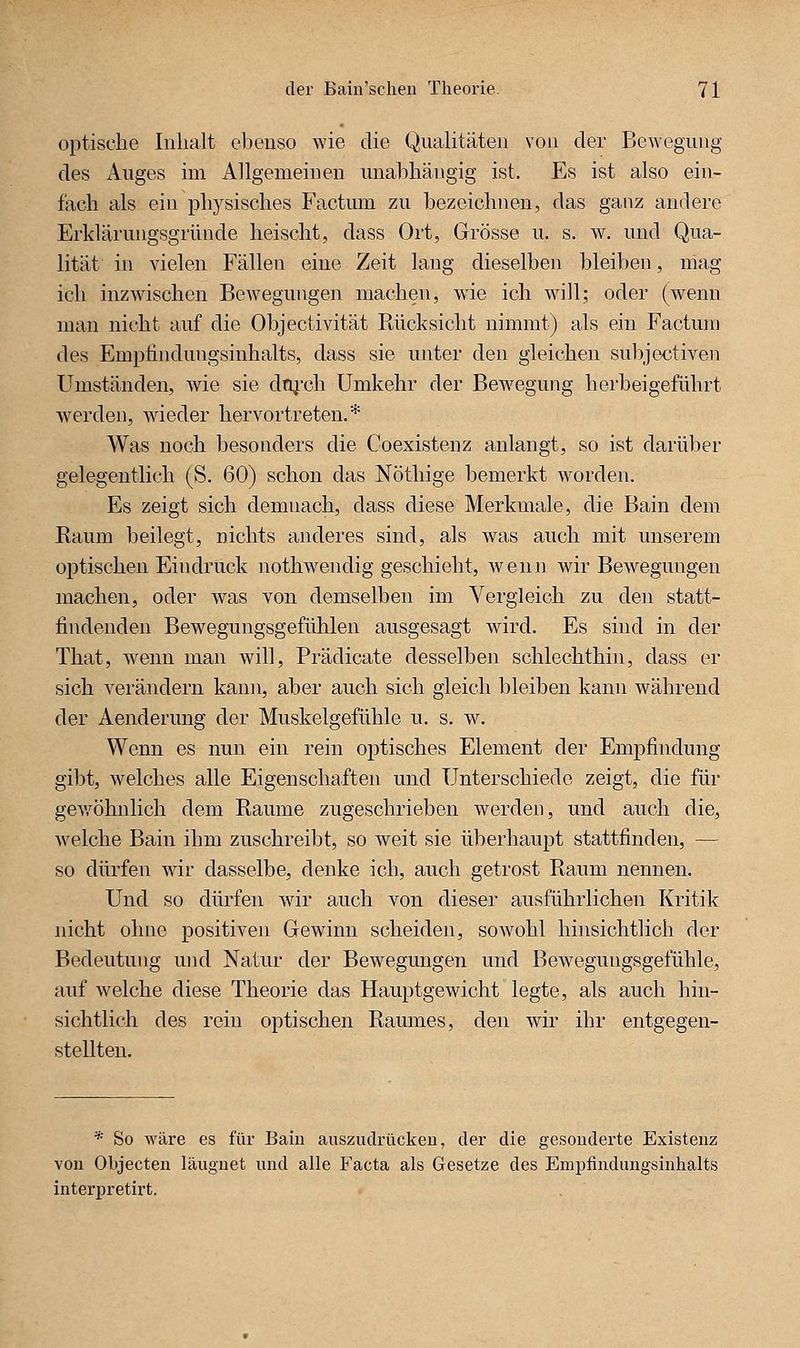optische Inhalt eljenso wie die QiiaUtäteii von der Bewegung des Anges im Allgemeinen unabhängig ist. Es ist also ein- fach als ein physisches Factum zu bezeichnen, das ganz andere Erklärungsgründe heischt, dass Ort, Grösse u. s. w. und Qua- lität in vielen Fällen eine Zeit lang dieselben bleiben, mag ich inzwischen Bewegungen machen, wie ich will; oder (wenn man nicht auf die Objectivität Rücksicht nimmt) als ein Factum des Empfindungsinhalts, dass sie unter den gleichen subjectiven Umständen, wie sie drg.-ch Umkehr der Bewegung herbeigeführt werden, wdeder hervortreten.* Was noch besonders die Coexistenz anlangt, so ist darüber gelegentlich (S. 60) schon das Nöthige bemerkt worden. Es zeigt sich demnach, dass diese Merkmale, die Bain dem Raum beilegt, nichts anderes sind, als was auch mit unserem optischen Eindruck nothwendig geschieht, wenn wir Bew^egungen machen, oder was von demselben im Vergleich zu den statt- findenden Bewegungsgefühlen ausgesagt ward. Es sind in der That, wenn man will, Prädicate desselben schlechthin, dass er sich verändern kann, aber auch sich gleich bleiben kann während der Aenderung der Muskelgefühle u. s. w. Wenn es nun ein rein optisches Element der Empfindung gibt, w^elches alle Eigenschaften und Unterschiede zeigt, die für gev/öhnlich dem Räume zugeschrieben werden, und auch die, Avelche Bain ihm zuschreibt, so weit sie überhaupt stattfinden, — so dürfen war dasselbe, denke ich, auch getrost Raum nennen. Und so düi'fen war auch von dieser ausführlichen Kritik nicht ohne positiven Gewinn scheiden, sowohl hinsichtlich der Bedeutung und Natur der Bewegungen und Bew^egungsgefühle, auf welche diese Theorie das Hauptgewicht legte, als auch hin- sichtlich des rein optischen Ramnes, den wir ihr entgegen- stellten. * So Aväre es für Bain anszudrückeu, der die gesonderte Existenz von Objecten läuguet und alle Facta als Gesetze des Empfindungsinlialts interpretirt.