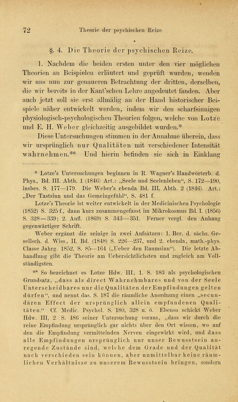 §. 4. Die Theorie der psycliisclieii Reize. 1. Nachdem die beiden ersten nnter den vier möglichen Theorien an Beispielen erläutert und geprüft wurden, wenden wir uns nun zur genaueren Betrachtung der dritten, derselben, die wir bereits in der Kant'schen Lehre angedeutet fanden. Aber auch jetzt soll sie erst allmälig an der Hand historischer Bei- spiele näher entwickelt werden, indem wir den scharfsinnigen physiologisch-psychologischen Theorien folgen, welche von Lotze und E. H. Weber gleichzeitig ausgebildet wurden.* Diese Untersuchungen stimmen in der Annahme überein, dass wir ursprünglich nur Qualitäten mit verschiedener Intensität wahrnehmen.** Und hierin befinden sie sich in Einklang * Lotze's Untersuchungen beginnen in R. Wagner's Hanchvörterb. d. Phys., Bd. III. Abth. 1 (1846) Art.: „Seele und Seelenleben, S. 172—190, insbes. S. 177—179. Die Weber's ebenda Bd. III, Abth. 2 (1846). Art.: „Der Tastsinn und das Gemeingefühl, S. 481 f. Lotze's Theorie ist weiter entwickelt in der Mediciuischen Psychologie (1852) S. 325 f., dann kurz zusammengefasst im Mikrokosmus Bd. I. (1856) S. 328 — 339; 2. Aufl. (1869) S. 343 — 351. Ferner vergl. den Anhang gegenwärtiger Schrift. Weber ergänzt die seinige in zwei Aufsätzen: 1. Ber. d. sächs. Ge- sellsch. d. Wiss., IL Bd. (1848) S. 226—237, und 2. ebenda, math.-phys. Classe Jahrg. 1852, S. 85—164 („Ueber den Eaumsinn). Die letzte Ab- handlung gibt die Theorie am üebersichtlichsten und zugleich am Voll- ständigsten. ** So bezeichnet es Lotze Hdw. III, 1. S. 183 als psychologischen Grundsatz, „dass als direct Wahrnehmbares und von der Seele Unterscheidbares nur die Qualitäten der Empfindungen gelten dürfen, und nennt das. S. 187 die räumliche Anordnung einen „secun- dären Effect der ursprünglich allein empfundenen Quali- täten. Cf. Medic. Psychol. S. 180, 328 u. ö. Ebenso schickt Weber Ildw. III, 2 S. 486 seiner Untersuchung voraus, „dass wir diu'ch die reine Empfindung ursprünglich gar niclits über den Ort M-isscn, wo auf den die Empfindung vermittelnden Nerven eingewirkt wird, und dass alle Empfindungen ursprünglicli nur unser Bcwusstsein an- regende Zustände sind, wehlic dem tirado und der Qualität nach verscliiedcn sein köjinen, aber unmittelbar keine räum- lichen Vcrliältnissc zu unserem Bewusstsein bringen, sondern