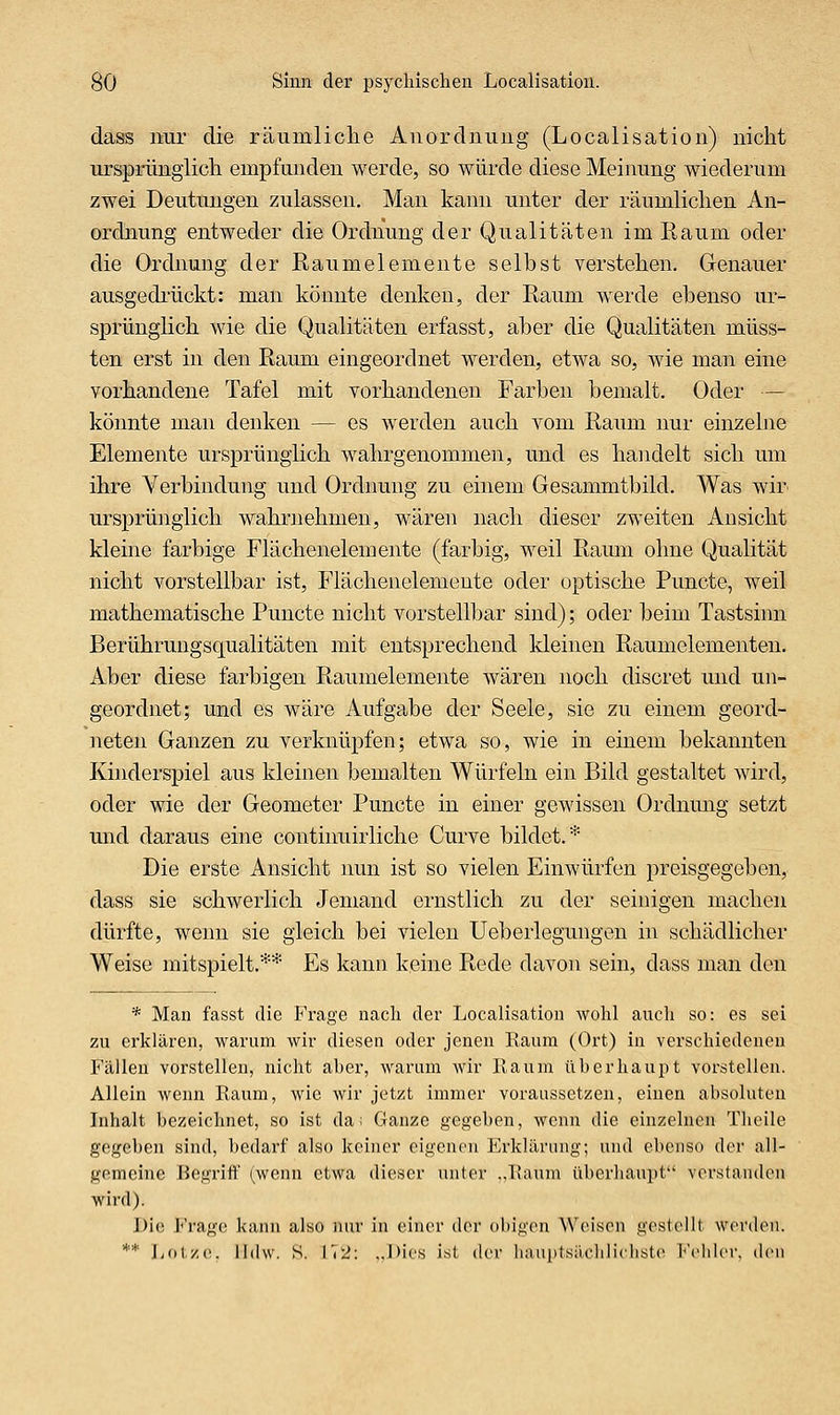 dass nur die räumliclie Anordnung (Localisation) nicht ursprüngiich empfunden werde, so würde diese Meinung wiederum zwei Deutungen zulassen. Man kann unter der räumliclien An- ordnung entweder die Ordnung der Qualitäten im Eaum oder die Ordnung der Raumelemente selbst verstellen. Genauer ausgedrückt: man könnte denken, der Raum Averde ebenso iir- sprünglicli wie die Qualitäten erfasst, aber die Qualitäten müss- ten erst in den Raum eingeordnet werden, etwa so, wie man eine vorhandene Tafel mit vorhandenen Farben bemalt. Oder — könnte man denken — es werden auch vom Raum nur einzelne Elemente ursprünglich wahrgenommen, und es handelt sich um ihre Verbindung und Ordimng zu einem Gesammtbild. Was wir^ ursprünglich wahrnehmen, wären nach dieser zweiten Ansicht kleine farbige Flächenelemente (farbig, weil Raum ohne Qualität nicht vorstellbar ist, Flächenolemente oder optische Puncto, weil mathematische Puncto nicht vorstellbar sind); oder beim Tastsiim Berührungsqualitäten mit entsprechend kleinen Raumelementen. Aber diese farbigen Raumelemente wären noch discret und un- geordnet; und es wäre Aufgabe der Seele, sie zu einem geord- neten Ganzen zu verknüpfen; etwa so, wie in einem bekannten Kinderspiel aus kleinen bemalten Würfeln ein Bild gestaltet wird, oder wie der Geometer Puncto in einer gewissen Ordnmig setzt mid daraus eine continuirliche Curve bildet.* Die erste Ansicht nun ist so vielen Einwürfen preisgegeben, dass sie schwerlich Jemand ernstlich zu der seiuigen machen dürfte, wenn sie gleich bei vielen Ueberlegungen in schädlicher Weise mitspielt.** Es kann keine Rede davon sein, dass man den * Man fasst die Frage nach der Localisation wohl auch so: es sei zu erklären, wai'um wir diesen oder jenen Raum (Ort) in verschiedenen Fällen vorstellen, nicht aber, warum wir Raum überhaupt vorstellen. Allein wenn Raum, wie wir jetzt immer voraussetzen, einen absoluten Inhalt bezeichnet, so ist da; Ganze gegeben, wenn die einzelnen Theile gegeben sind, bedarf also keiner eigenen Erkläriuig; und ebenso der all- gemeine Begriff' (wenn etwa dieser unter „Raum überhaupt verstanden wird). J)io Frage kann also mu' in einer der obigen Weisen gestellt werden. ** lj()\,y.v.. lldw. S. I'(2: ..Dies ist dvv liaiiiitsüclilicliste i<'('lili'r, den