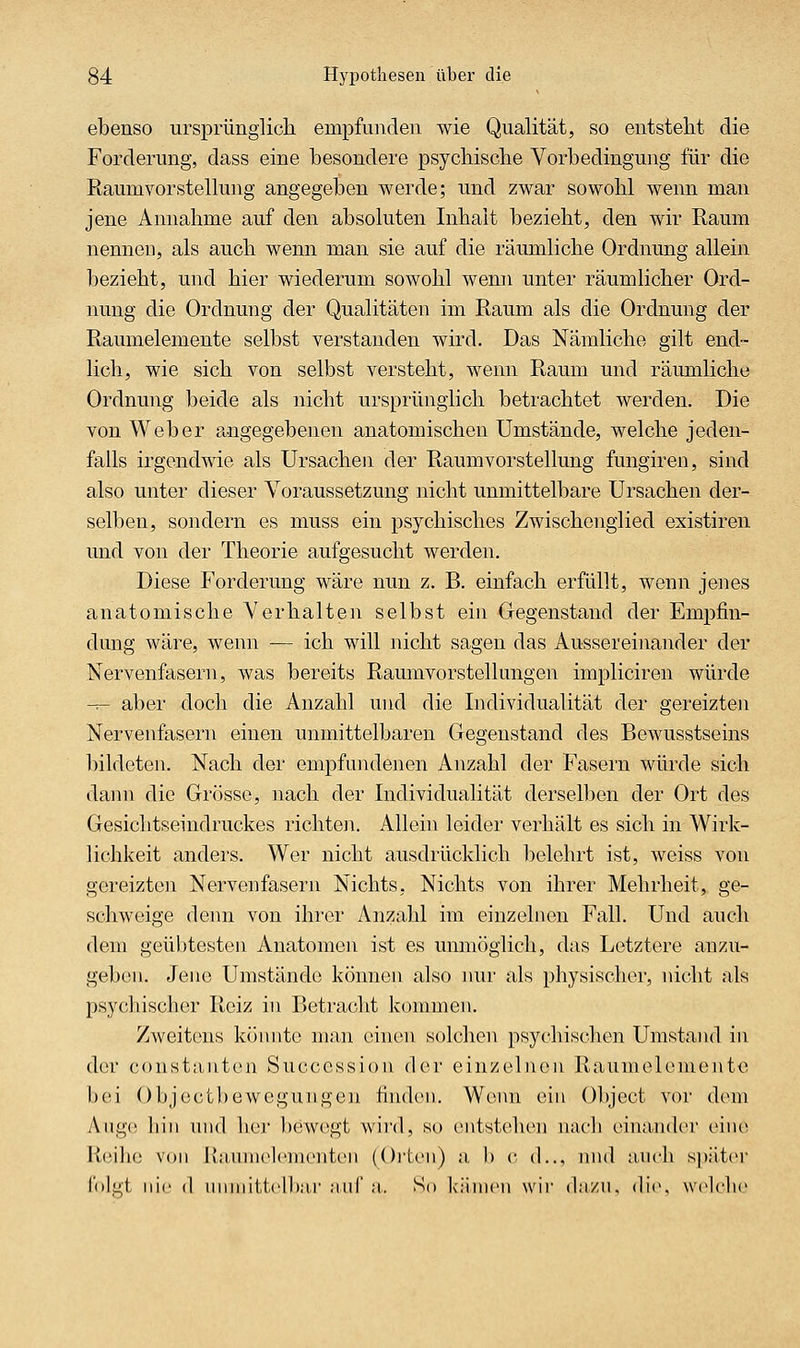ebenso ursprünglich empfunden wie Qualität, so entstellt die Forderung, dass eine besondere psycliiscbe Vorbedingung für die Raumvorstellung angegeben werde; und zwar sowohl wenn man jene Annahme auf den absoluten Inhalt bezieht, den wir Raum nennen, als auch wenn man sie auf die räumliche Ordnung allein bezieht, und hier wiederum sowohl wenn unter räumlicher Ord- nung die Ordnung der Qualitäten im Raum als die Ordnung der Raumelemente selbst verstanden wird. Das Nämliche gilt end- lich, wie sich von selbst versteht, wenn Raum und rämnliche Ordnung beide als nicht ursprünglich betrachtet werden. Die von Weber angegebenen anatomischen Umstände, welche jeden- falls irgendwie als Ursachen der Raum vor Stellung fungiren, sind also unter dieser Voraussetzung nicht unmittelbare Ursachen der- selben, sondern es muss ein psychisches Zwischenglied existiren und von der Theorie aufgesucht werden. Diese Forderung wäre nun z. B. einfach erfüllt, wenn jenes anatomische Verhalten selbst ein Gegenstand der Empfin- dung wäre, wenn — ich will nicht sagen das Aussereinander der Nervenfasern, was bereits Raumvorstellungen impliciren würde -^- aber doch die Anzahl und die Individualität der gereizten Nervenfasern einen unmittelbaren Gegenstand des Bewusstseins bildeten. Nach der empfundenen Anzahl der Fasern würde sich dann die Grösse, nach der Individualität derselben der Ort des Gesichtseindruckes richteji. Allein leider verhält es sich in Wirk- lichkeit anders. Wer nicht ausdrücklich belehrt ist, weiss von gereizten Nervenfasern Nichts. Nichts von ihrer Mehrheit, ge- schweige denn von ihrer Anzahl im einzelnen Fall. Und auch dem geübtesten Anatomen ist es unmöglich, das Letztere anzu- geben. Jene Umstände können also nur als physischer, nicht als psychischer Reiz in Betracht kommen. Zweitens könnte man einen solchen psyclnschen Umstand in der constanton Succession der einzelnen Raumelcmente bei Objectl)ewegungen finden. Wenn ein Object vor dem Ang(! hin und her bewegt wird, so entstehen nach einander eine Reihe von l>;iuni('l('m('nt('ii (Oi'teu) a, b c d.., nnd auch später foli-t nie (I iniiiiil.tclhar .'iiif a. So küiiicn wii- dii/n. die, welche