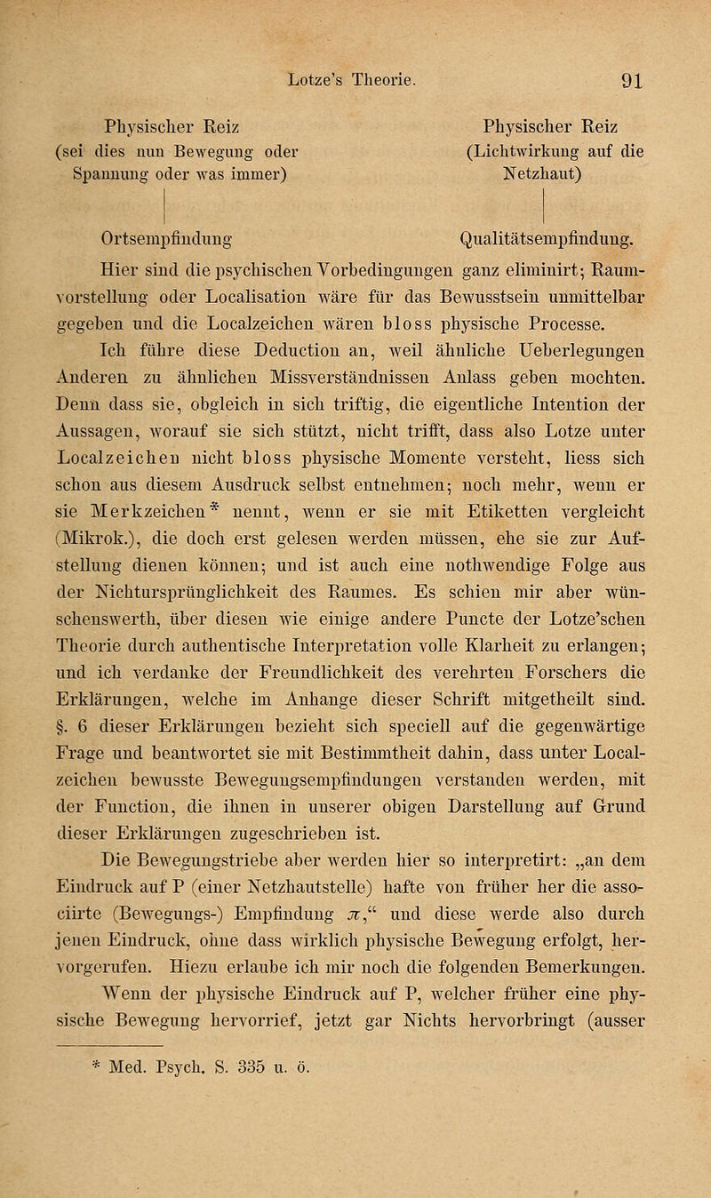Physischer Reiz Physischer Reiz (sei dies nun Bewegung oder (Lichtwirkung auf die Spannung oder was immer) Netzhaut) Ortsempfiudung Qualitätsempfindung. Hier sind die psychischen Vorbedingungen ganz eliminirt; Raum- vorstelhmg oder Localisation wäre für das Bewusstsein unmittelbar gegeben und die Localzeichen wären bloss physische Processe. Ich führe diese Deduction an, weil ähnliche Ueberlegungen Anderen zu ähnlichen Missverständnissen Anlass geben mochten. Denn dass sie, obgleich in sich triftig, die eigentliche Intention der Aussagen, worauf sie sich stützt, nicht trifft, dass also Lotze unter Localzeichen nicht bloss physische Momente versteht, liess sich schon aus diesem Ausdruck selbst entnehmen5 noch mehr, wenn er sie Merkzeichen* nennt, wenn er sie mit Etiketten vergleicht (Mikrok.), die doch erst gelesen werden müssen, ehe sie zur Auf- stellung dienen können; und ist auch eine nothwendige Folge aus der Mchtursprünglichkeit des Raumes. Es schien mir aber wün- schenswerth, über diesen wie einige andere Puncto der Lotze'schen Theorie durch authentische Interpretation volle Klarheit zu erlangen; und ich verdanke der Freundlichkeit des verehrten Forschers die Erklärungen, Avelche im Anhange dieser Schrift mitgetheilt sind. §. 6 dieser Erklärungen bezieht sich speciell auf die gegenwärtige Frage und beantwortet sie mit Bestimmtheit dahin, dass unter Local- zeichen bewusste Beweguugsempfindungen verstanden werden, mit der Function, die ihnen in unserer obigen Darstellung auf Grund dieser Erklärungen zugeschrieben ist. Die Bewegungstriebe aber werden hier so interpretirt: „an dem Eindruck auf P (einer Netzhautstelle) hafte von früher her die asso- ciirte (Bewegungs-) Empfindung jc, und diese werde also durch jenen Eindruck, ohne dass wirklich physische Bewegung erfolgt, her- vorgerufen. Hiezu erlaube ich mir noch die folgenden Bemerkungen. Wenn der physische Eindruck auf P, welcher früher eine phy- sische Bewegung hervorrief, jetzt gar Nichts hervorbringt (ausser * Med. Psych. S. 335 u. ö.