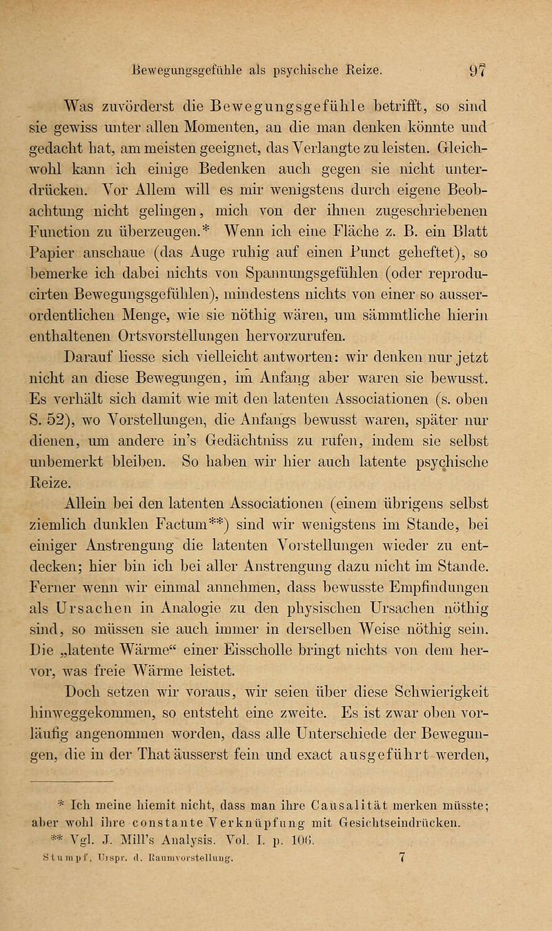 Was zuvörderst die Bewegungsgefühle betrifft, so sind sie gewiss unter allen Momenten, an die man denken könnte und gedacht hat, am meisten geeignet, das Verlangte zu leisten. Gleich- wohl kann ich einige Bedenken auch gegen sie nicht unter- drücken. Vor Allem will es mir wenigstens durch eigene Beob- achtung nicht gelingen, mich von der ihnen zugeschriebenen Function zu überzeugen.* Wenn ich eine Fläche z. B. ein Blatt Papier anschaue (das Auge ruhig auf einen Punct geheftet), so bemerke ich dabei nichts von Spannmigsgefühlen (oder reprodu- cirten Bewegungsgefühlen), mindestens nichts von einer so ausser- ordentlichen Menge, wie sie nöthig wären, um sämmtliche hierin enthaltenen Ortsvorstellungen hervorzurufen. Darauf liesse sich vielleicht antworten: wir denken nur jetzt nicht an diese Bewegungen, im Anfang aber waren sie bewusst. Es verhält sich damit wie mit den latenten Associationen (s. oben S. 52), wo Vorstellungen, die Anfangs bewusst waren, später nur dienen, um andere in's Gedächtniss zu rufen, indem sie selbst unbemerkt bleiben. So haben wir hier auch latente psychische Keize. Allein bei den latenten Associationen (einem übrigens selbst ziemlich dunklen Factum**) sind wir wenigstens im Stande, bei einiger Anstrengung die latenten Vorstellunge]i wieder zu ent- decken; hier bin ich bei aller Anstrengung dazu nicht im Stande. Ferner wenn wir einmal annehmen, dass bewusste Empfindungen als Ursachen in Analogie zu den physischen Ursachen nöthig sind, so müssen sie auch immer in derselben Weise nöthig sein. Die „latente Wärme einer Eisscholle bringt nichts von dem her- vor, was freie Wärme leistet. Doch setzen wir voraus, wir seien über diese Schwierigkeit hinweggekommen, so entsteht eine zweite. Es ist zwar oben vor- läufig angenommen worden, dass alle Unterschiede der Bewegun- gen, die in der That äusserst fein und exact ausgeführt werden, * Ich meine hiemit nicht, dass man ihre Causalität merken müsste; aber wohl ihre constante Verknüpfung mit Gesichtseindrücken. ** Vgl. J. Mill's Analysis. Yol. I. p. lOG. Stiiiiipf, Tlispr. (1. Uaumvoi'stelluug. 7
