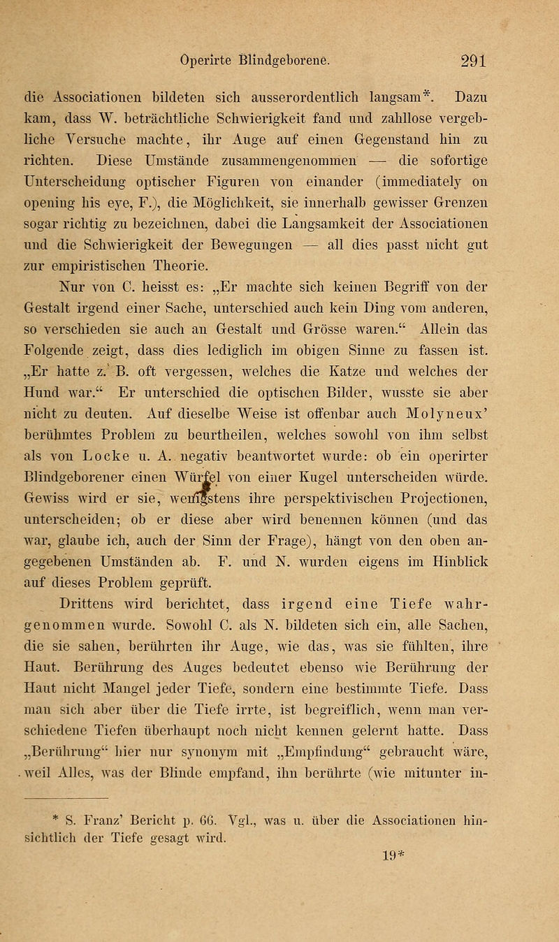 die Associationen bildeten sich ausserordentlich langsam*. Dazu kam, dass W. beträchtliche Schwierigkeit fand und zahllose vergeb- liche Versuche machte, ihr Auge auf einen Gegenstand hin zu richten. Diese Umstände zusammengenommen — die sofortige Unterscheidung optischer Figuren von einander (immediately on openiug his eye. F.), die Möglichkeit, sie innerhalb gewisser Grenzen sogar richtig zu bezeichnen, dabei die Langsamkeit der Associationen und die Schwierigkeit der Bewegungen — all dies passt nicht gut zur empiristischen Theorie. Nur von C. heisst es: „Er machte sich keinen Begriff von der Gestalt irgend einer Sache, unterschied auch kein Ding vom anderen, so verschieden sie auch an Gestalt und Grösse waren. Allein das Folgende zeigt, dass dies lediglich im obigen Sinne zu fassen ist. „Er hatte z.' B. oft vergessen, welches die Katze und welches der Hund war. Er unterschied die optischen Bilder, wusste sie aber nicht zu deuten. Auf dieselbe Weise ist offenbar auch Molyneux' berühmtes Problem zu beurtheilen, welches sowohl von ihm selbst als von Locke u. A. negativ beantwortet wurde: ob ein operirter Blindgeborener einen Würfel von einer Kugel unterscheiden würde. Gewiss wird er sie, weiiifstens ihre perspektivischen Projectionen, unterscheiden; ob er diese aber wird benennen können (und das war, glaube ich, auch der Sinn der Frage), hängt von den oben an- gegebenen Umständen ab. F. und N. wurden eigens im Hinblick auf dieses Problem geprüft. Drittens wird berichtet, dass irgend eine Tiefe wahr- genommen wurde. Sowohl C. als N. bildeten sich ein, alle Sachen, die sie sahen, berührten ihr Auge, wie das, was sie fühlten, ihre Haut. Berührung des Auges bedeutet ebenso wie Berührung der Haut nicht Mangel jeder Tiefe, sondern eine bestimmte Tiefe. Dass man sich aber über die Tiefe irrte, ist begreiflich, wenn man ver- schiedene Tiefen überhaupt noch nicht kennen gelernt hatte. Dass „Berührung hier nur synonym mit „Empfindung gebraucht wäre, .weil Alles, was der Blinde empfand, ihn berührte (wie mitunter in- * S. Franz' Bericht p. 6G. Vgl., was u. über die Associationen hin- sichtlicli der Tiefe gesagt Mnrd. 19*