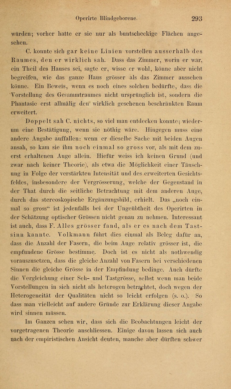würden; vorher hatte er sie nur als buntscheckige Flächen ange- sehen. C. konnte sich gar keine Linien vorstellen ausserhalb des Raumes, den er wirklich sah. Dass das Zimmer, worin er war, ein Thcil des Hauses sei, sagte er, wisse er wohl, könne aber nicht begreifen, wie das ganze Haus grösser als das Zimmer aussehen könne. Ein Beweis, wenn es noch eines solchen bedürfte, dass die Vorstellung des Gesammtraumes nicht ursprünglich ist, sondern die Phantasie erst allmälig den wirklich gesehenen beschränkten Raum erweitert. Doppelt sah C. nichts, so viel man entdecken konnte; wieder- um eine Bestätigung, wenn sie nöthig wäre. Hingegen muss eine andere Angabe auffallen: wenn er dieselbe Sache mit beiden Augen ansah, so kam sie ihm noch einmal so gross vor, als mit dem zu- erst erhaltenen Auge allein. Hiefür weiss ich keinen Grund (und zwar nach keiner Theorie), als etwa die Möglichkeit einer Täusch- ung in Folge der verstärkten Intensität und des erweiterten Gesichts- feldes, insbesondere der Vergrösserung, welche der Gegenstand in der That durch die seitliche Betrachtung mit dem anderen Auge, durch das stereoskopische Ergänzungsbild, erhielt. Das „noch ein- mal so gross ist jedenfalls bei der Ungcübtheit des Operirten in der Schätzung optischer Grössen nicht genau zu nehmen. Interessant ist auch, dass F. Alles grösser fand, als er es nach dem Tast- sinn kannte. Volkmann führt dies eimual als Beleg dafür au, dass die Anzahl der Fasern, die beim Auge relativ grösser ist, die empfundene Grösse bestimme. Doch ist es nicht als nothwendig vorauszusetzen, dass die gleiche Anzahl von Fasern bei verschiedenen Sinnen die gleiche Grösse in der Empfindung bedinge. Auch dürfte die Vcrgleichung einer Seh- und Tastgrösse, selbst wenn mau beide Vorstellungen in sich nicht als heterogen betr£^phtot, doch wegen der Heterogeneität der Qualitäten nicht so leicht erfolgen (s. o.). So dass man vielleicht auf andere Gründe zur Erklärung dieser Angabe wird sinnen müssen. Im Ganzen sehen wir, dass sich die Beobachtungen leicht der vorgetragenen Theorie anschliessen. Einige davon lassen sich auch nach der empiristischen Ansicht deuten, manche aber dürften schwer