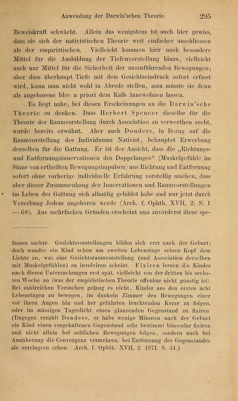 Beweiskraft schwächt. Allein das wenigstens ist auch hier gewiss, dass sie sich der nativistischcn Theorie weit einfacher auschliessen als der empiristischen. Vielleicht kommen hier noch besondere Mittel für die Ausbildung der Tiefenvorstellung hinzu, vielleicht auch nur Mittel für die Sicherheit der auszuführenden Bewegungen; aber dass überhaupt Tiefe mit dem Gesichtseiudruck sofort erfasst wird, kann man nicht wohl in Abrede stellen, man müsste sie denn als angeborene Idee a priori dem Kalb innewohnen lassen. Es liegt nahe, bei diesen Erscheinungen an die Darwin'sehe Theorie zu denken. Dass Herbert Spencer dieselbe für die Theorie der ßaumvorstelkmg durch Association zu vcrwerthen sucht, wurde bereits erwähnt. Aber auch Donders, in Bezug auf die Eaumvorstellung des Individuums Nativist, behauptet Erwerbung derselben für die Gattung. Er ist der^ Ansicht, dass die „Richtungs- und Entfernungsiunervationen des Doppelauges (Muskelgefühle im Sinne von ertheilten Bewegungsimpulsen) uns Richtung und Entfernung sofort ohne vorherige individuelle Erfahrung vorstellig machen, dass aber dieser Zusammenhang der Innervationen und Raumvorstcllungen im Leben der Gattung sich allmälig gebildet habe und nur jetzt durch Vererbung Jedem angeboren Averde (Arch. f. Ophth. XVII, 2. S. 1 — 68). Aus mehrfachen Gründen erscheint nun zuvörderst diese spe- fassen suchte. Gesichtsvorstellungen bilden sich erst nach der Geburt; doch wandte ein Kind schon am zweiten Lebenstage seinen Kopf dem Lichte zu, was eine Gesichtsraumvorstellung (und Association derselben mit Muskelgefühlen) zu involviren scheint. Fix Iren lernen die Kinder nach diesen Untersuchungen erst spät, vielleicht von der dritten bis sechs- ten Woche an (was der empiristischen Theorie offenbar nicht günstig ist). Bei zahlreichen Versuchen gelang es nicht, Kinder aus den ersten acht Lebenstagen zu bewegen, im dunkeln Zimmer den Bewegungen einer vor ihren Augen hin und her geführten leuchtenden Kerze zu folgen, oder im massigen Tageslicht einen glänzenden Gegenstand zu fixiren. (Dagegen erzählt Donders, er habe wenige Minuten nach der Geburt ein Kind einen vorgehaltenen Gegenstand sehr bestimmt binocular fixiren und nicht allein bei seitlichen Bewegungen folgen, sondern auch bei Annäherung die Convergenz vermehren, bei Entfernung des Gegenstandes öie verringern sehen. Arch. i. Ophth. XVII, 2. 1871. S. oi.)