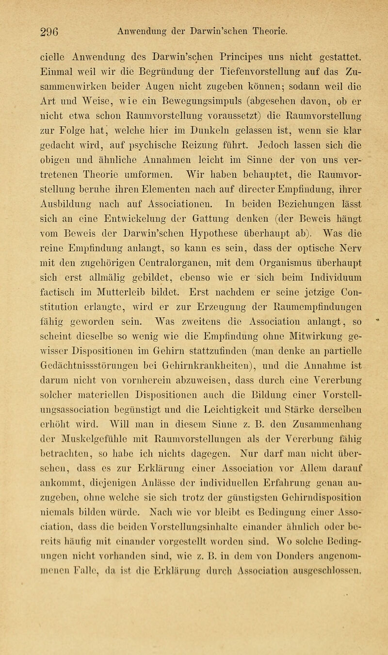 cielle Anwendung des Darwin'schen Principes uns nicht gestattet. Einmal weil wir die Begründung der Tiefenvorstellung auf das Zu- sammenwirken beider Augen nicht zugeben können; sodann weil die Art und Weise, wie ein Bewegungsimpuls (abgesehen davon, ob er nicht etwa schon Eaumvorstellung voraussetzt) die Eaumvorstellung zur Folge hat, welche hier im Dunkeln gelassen ist, wenn sie klar gedacht wird, auf psychische Reizung führt. Jedoch lassen sich die obigen und ähnliche Annahmen leicht im Sinne der von uns ver- tretenen Theorie umformen. Wir haben behauptet, die Raumvor- stollung beruhe ihren Elementen nach auf directer Empfindung, ihrer Ausbildung nach auf Associationen. In beiden Beziehungen lässt sich an eine Entwickelung der Gattung denken (der Beweis hängt vom Beweis der Darwin'schen Hypothese überhaupt ab). Was die reine Empfindung anlangt, so kann es sein, dass der optische Nerv mit den zugehörigen Centralorganen, mit dem Organismus überhaupt sich erst allmälig gebildet, ebenso wie er sich beim Individuum factisch im Mutterleib bildet. Erst uachdem er seine jetzige Con- stitution erlangte, wird er zur Erzeugung der Raumempfinduugen fähig geworden sein. Was zweitens die Association anlangt, so scheint dieselbe so wenig wie die Empfindung ohne Mitwirkung ge- wisser Dispositionen im Gehirn stattzufinden (man denke an partielle Gedächtnissstörungon bei Gehirnkrankheiten), und die Annahme ist darum nicht von vornherein abzuweisen, dass durch eine Vererbung solcher materiellen Dispositionen auch die Bildung einer Vorstell- ungsassociation begünstigt und die Leichtigkeit und Stärke derselben erhöht wird. Will man in diesem Sinne z. B. den Zusammenhang der Muskelgcfühlc mit Raumvorstcllungen als der Vererbung fähig betrachten, so habe ich nichts dagegen. Nur darf man nicht über- sehen, dass CS zur Erklärung einer Association vor Allem darauf ankommt, diejenigen Anlässe der individuellen Erfalirung genau an- zugeben, ohne welche sie sich trotz der günstigsten Gehirndisposition niemals bilden würde. Nach wie vor bleibt es Bedingung einer Asso- ciation, dass die beiden Vorstellungsinhaltc einander ähnlich oder be- reits häufig mit einander vorgestellt worden sind. Wo solche üediiig- uiigcni nicht vorhanden sind, wie z. !>. in dem von Donders nngenom- iiK'non Falle, da ist die Erklärung durch Association ausgescliIoss(>n,